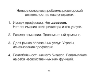 Четыре основные проблемы риэлторской
деятельности в наших странах:
1. Имидж профессии. Нет доверия.
Нет понимания роли риэлтора и его услуги.
2. Размер комиссии. Повсеместный демпинг.
3. Доля рынка оплаченных услуг. Угрозы
исчезновения профессии.
4. Рентабельность нашего бизнеса. Взваливание
на себя несвойственных нам функций.
13
 
