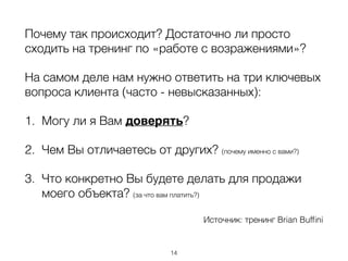 Почему так происходит? Достаточно ли просто
сходить на тренинг по «работе с возражениями»?
На самом деле нам нужно ответить на три ключевых
вопроса клиента (часто - невысказанных):
1. Могу ли я Вам доверять?
2. Чем Вы отличаетесь от других? (почему именно с вами?)
3. Что конкретно Вы будете делать для продажи
моего объекта? (за что вам платить?)
Источник: тренинг Brian Bufﬁni
14
 