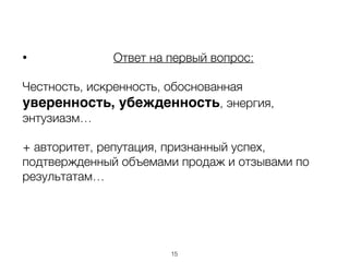 • Ответ на первый вопрос:
Честность, искренность, обоснованная
уверенность, убежденность, энергия,
энтузиазм…
+ авторитет, репутация, признанный успех,
подтвержденный объемами продаж и отзывами по
результатам…
15
 
