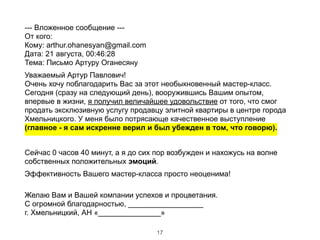 --- Вложенное сообщение --- 
От кого: 
Кому: arthur.ohanesyan@gmail.com 
Дата: 21 августа, 00:46:28 
Тема: Письмо Артуру Оганесяну
Уважаемый Артур Павлович! 
Очень хочу поблагодарить Вас за этот необыкновенный мастер-класс.
Сегодня (сразу на следующий день), вооружившись Вашим опытом,
впервые в жизни, я получил величайшее удовольствие от того, что смог
продать эксклюзивную услугу продавцу элитной квартиры в центре города
Хмельницкого. У меня было потрясающе качественное выступление
(главное - я сам искренне верил и был убежден в том, что говорю).
!
Сейчас 0 часов 40 минут, а я до сих пор возбужден и нахожусь на волне
собственных положительных эмоций.
Эффективность Вашего мастер-класса просто неоценима! 
Желаю Вам и Вашей компании успехов и процветания. 
С огромной благодарностью, __________________ 
г. Хмельницкий, АН «_______________»
17
 