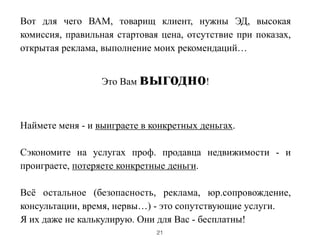 Вот для чего ВАМ, товарищ клиент, нужны ЭД, высокая
комиссия, правильная стартовая цена, отсутствие при показах,
открытая реклама, выполнение моих рекомендаций…
!
Это Вам выгодно!
!
!
Наймете меня - и выиграете в конкретных деньгах.
!
Сэкономите на услугах проф. продавца недвижимости - и
проиграете, потеряете конкретные деньги.
!
Всё остальное (безопасность, реклама, юр.сопровождение,
консультации, время, нервы…) - это сопутствующие услуги.
Я их даже не калькулирую. Они для Вас - бесплатны!
21
 