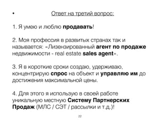 • Ответ на третий вопрос:
1. Я умею и люблю продавать!
2. Моя профессия в развитых странах так и
называется: «Лизензированный агент по продаже
недвижимости - real estate sales agent».
3. Я в короткие сроки создаю, удерживаю,
концентрирую спрос на объект и управляю им до
достижения максимальной цены.
4. Для этого я использую в своей работе
уникальную местную Систему Партнерских
Продаж (МЛС / СЭТ / рассылки и т.д.)!
22
 