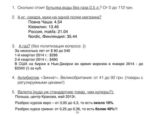1. Сколько стоит бутылка воды без газа 0,5 л.? От 0 до 112 грн.
2. А кг. сахара, муки на одной полке магазина?
Повна Чаша: 4.54 !
Кіевмлин: 13.46 !
Россия, makfa: 21.04 !
Nordic, Финляндия: 35.44!
3. А газ? (без политизации вопроса :))
За несколько лет от $ 80 до 540 !
1-й квартал 2014 г.: $286 !
2-й квартал 2014 г.: $480 !
В США на бирже в Нью-Джерси во время морозов в январе 2014 - до
$3340 (!) за куб. !
4. Антибиотик «Зиннат», Великобритания: от 41 до 92 грн. (товары с
регулируемыми ценами!)
5. Валюта (куда уж стандартнее товар, чем купюры?):
Польша, центр Кракова, май 2013г. !
Разброс курсов евро – от 3,95 до 4,3, то есть около 10%. !
Разброс курса гривни: от 0,25 до 0,36, то есть более 40%!!!
24
 