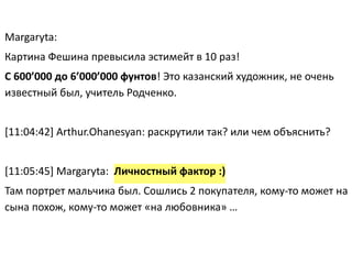 Margaryta:	
  
Картина	
  Фешина	
  превысила	
  эстимейт	
  в	
  10	
  раз!	
  
С	
  600’000	
  до	
  6’000’000	
  фунтов!	
  Это	
  казанский	
  художник,	
  не	
  очень	
  
известный	
  был,	
  учитель	
  Родченко.	
  
	
  	
  
[11:04:42]	
  Arthur.Ohanesyan:	
  раскрутили	
  так?	
  или	
  чем	
  объяснить?	
  
!
[11:05:45]	
  Margaryta:	
  	
  Личностный	
  фактор	
  :)	
  	
  
Там	
  портрет	
  мальчика	
  был.	
  Сошлись	
  2	
  покупателя,	
  кому-­‐то	
  может	
  на	
  
сына	
  похож,	
  кому-­‐то	
  может	
  «на	
  любовника»	
  …
 