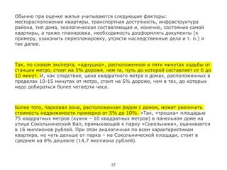 !
Обычно при оценке жилья учитываются следующие факторы:
месторасположение квартиры, транспортная доступность, инфраструктура
района, тип дома, экологическая составляющая и, конечно, состояние самой
квартиры, а также планировка, необходимость дооформлять документы (к
примеру, узаконить перепланировку, утрясти наследственные дела и т. п.) и
так далее.
!
Так, по словам эксперта, «однушка», расположенная в пяти минутах ходьбы от
станции метро, стоит на 5% дороже, чем та, путь до которой составляет от 6 до
10 минут. И, как следствие, цена квадратного метра в домах, расположенных в
пределах 10-15 минутах от метро, стоит на 5% дороже, чем в тех, до которых
надо добираться более четверти часа.
!
Более того, парковая зона, расположенная рядом с домом, может увеличить
стоимость недвижимости примерно от 5% до 10%. «Так, «трешка» площадью
75 квадратных метров (кухня – 10 квадратных метров) в панельном доме на
улице Сокольнический Вал, примыкающей к парку «Сокольники», оценивается
в 16 миллионов рублей. При этом аналогичная по всем характеристикам
квартира, но чуть дальше от парка – на Сокольнической площади, стоит в
среднем на 8% дешевле (14,7 миллиона рублей).
37
 