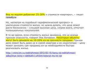 Вид на водоем добавляет 25-30% к стоимости квартиры», – пишет
riarealty.ru.
!
Но, несмотря на подобный «арифметический прогресс» в
увеличении стоимости жилья, не нужно думать, что цена может
расти бесконечно – слишком высокая цена, скорее всего, отпугнет
потенциальных покупателей.
В то же время, если стоимость жилья занижена, это не всегда
признак опасности, говорит Лев Литовкин. Некоторые объекты
могут быть дешевле на 10-20% из-за срочности продажи. Причем
дело может быть даже не в самой квартире и ее недостатках – цену
может занизить сам продавец из-за необходимости быстро
реализовать жилье.
http://www.km.ru/nedvizhimost/2012/02/15/tseny-na-nedvizhimost/
azbuchnye-istiny-v-sdelkakh-s-zhilem-kotorye-my-ne-vse
38
 