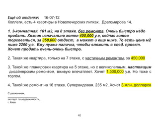 Ещё об отделке: 16-07-12
Коллеги, есть 4 квартиры в Новопечерских липках. Драгомирова 14. 
 
1. 3-комнатная, 161 м2, на 8 этаже. без ремонта. Очень быстро надо
продать. Хозяин изначально хотел 400,000 у.е, сейчас готов
торговаться, за 350,000 отдаст, а может и еще ниже. То есть цена м2
ниже 2200 у.е. Ему нужна наличка, чтобы вложить в след. проект.
Хочет продать очень-очень быстро.
 
2. Такая же квартира, только на 7 этаже, с частичным ремонтом, за 450,000 
 
3. Такой же планировки квартира на 5 этаже, но с великолепным, настоящим
дизайнерским ремонтом, вживую впечатляет. Хочет 1,500,000 у.е. Но тоже с
торгом.
 
4. Такой же ремонт на 16 этаже. Супервидовая. 235 м2. Хочет 3 млн. долларов 
 
С уважением,
_____________________
эксперт по недвижимости,
г. Киев
40
 