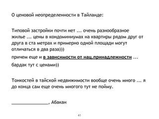 О ценовой неопределенности в Тайланде:
!
Типовой застройки почти нет ... очень разнообразное
жилье ... цены в кондоминиумах на квартиры рядом друг от
друга в ста метрах и примерно одной площади могут
отличаться в два раза)))
причем еще и в зависимости от нац.принадлежности ...
бардак тут с ценами))
!
Тонкостей в тайской недвижимости вообще очень много ... я
до конца сам еще очень многого тут не пойму.
!
_______________, Абакан
41
 