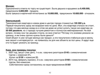 Москва:'
Однозначного ответа по торгу не существует. Была двушка в хрущевке за 6.400.000,
предложили 5.800.000 - продали.!
Была трешка в кирпичной пятиэтажке за 10.800.000, предложили 10.600.000 - отказали.!
!
!
Хмельницкий:'
Трехкомнатная квартира в новом доме в центре города стоимостью 105 000 у.е. !
Первый покупатель сразу же возразил мне по цене. Мол, эта квартира столько не стоит,
потому что два месяца назад он в этом же доме не успел купить такую же квартиру на
20 000 дешевле, но с гораздо лучшим ремонтом и полностью меблированной. На мой
вопрос, почему она так дешево стоила, он мне ответил "Потому что хозяева уезжали за
границу, и им очень срочно нужны были деньги!" !
Свой объект я уже четыре месяца как продал, а эти покупатели стабильно раз в месяц
мне звонят и интересуются - не появилось ли для них объекта за пол цены. А вдруг еще
кто-то будет уезжать за границу.!
!
!
Киев, мои примеры покупки:!
1. 2007 год, август (пик цен!), 1-к.кв.: озвучено риэлтором $145 с символическим !
торгом + комиссия 5%. !
! Купил за $130 + комиссия $3. !
2. 2014 год, февраль (кризис), 2-к.кв.: озвучено риэлтором $160 с символическим
торгом, без комиссии. !
! Собственники сразу согласились на наше предложение $135!
42
 
