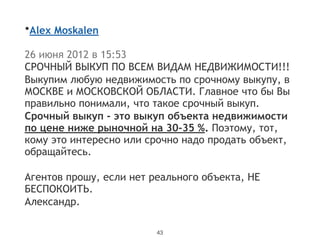 •Alex Moskalen  
!
26 июня 2012 в 15:53
СРОЧНЫЙ ВЫКУП ПО ВСЕМ ВИДАМ НЕДВИЖИМОСТИ!!!
Выкупим любую недвижимость по срочному выкупу, в
МОСКВЕ и МОСКОВСКОЙ ОБЛАСТИ. Главное что бы Вы
правильно понимали, что такое срочный выкуп.
Срочный выкуп - это выкуп объекта недвижимости
по цене ниже рыночной на 30-35 %. Поэтому, тот,
кому это интересно или срочно надо продать объект,
обращайтесь.
!
Агентов прошу, если нет реального объекта, НЕ
БЕСПОКОИТЬ.
Александр.
43
 
