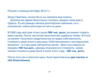 Письмо о помощи (октябрь 2013 г.):

!
Артур Павлович, может быть вы сможете мне помочь. 

    Длительное время безуспешно пытаюсь продать свой дом в
Одессе. Я уже дважды меняла риэлторские компании, но к
сожалению, смена риэлтора ни чего не дала. 

    

В 2006 году мой дом стоил около 900 тыс. долл. (на момент смерти
моего мужа). После наступили многолетние судебные тяжбы. В итоге
на момент получения свидетельства на право собственности,
стоимость дома упала в два раза. Собственниками и наследниками
являются - я и мои двое малолетних детей.  Дом я выставила на
продажу 450 тыс.дол., дважды опускала его стоимость, самая
низкая стоимость дома была в июне этого года - 320 тыс. долл.  

!
После того как я опустила цену, было единственных два показа, и
оба безуспешных.

44
 