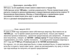 _________, Красноярск, сентябрь 2013:
504 кв.м. на 25 (крайнем) этаже самого известного в городе БЦ.
Собственник хотел 120 млн. с учетом уникальности. После презентации услуг,
расчета стоимости дисконтированием и предоставления результатов опроса 10
бизнесменов Красноярска, Москвы и Новосибирска о приемлемом сроке
окупаемости инвестиции речь идет о цене на 40 млн. меньше.
Это я о ценовой неопределенности.
!
***************************************************
!
__________, Киев, август 2012:
Я сама в 2008 году продавала свою собственную квартиру. Выставила ее за
160’000 у.е. - на то время самая рыночная цена была, только уже первые
звоночки кризиса появились - валютное кредитование уже запретили... И звонит
мне покупатель, говорит, за 120’000 - заберу сразу! Я тогда вообще разговор
поддерживать не стала, трубку положила.... А в результате продала квартиру в
2011 году за 77’000 у.е. И сколько раз я те 120’000 вспоминала...
Но хорошо, что это моя квартира была, я сама хозяйкой была. А представляете,
если бы я клиенту такой совет дала - даже не рассматривать эту цену, а потом
три года вообще не получить ни одного предложения!
45
 