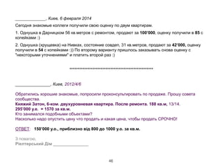 !
_____________, Киев, 6 февраля 2014
Сегодня знакомые коллеги получили свою оценку по двум квартирам.
1. Однушка в Дарницком 56 кв.метров с ремонтом, продают за 100’000, оценку получили в 85 с
копейками :)
2. Однушка (хрущевка) на Нивках, состояние совдеп, 31 кв.метров, продают за 42’000, оценку
получили в 54 с копейками :)) По второму варианту пришлось заказывать снова оценку с
"некоторыми уточнениями" и платить второй раз :)
!
***************************************************
!
_______________, Киев, 2012/4/6
!
Обратились хорошие знакомые, попросили проконсультировать по продаже. Прошу совета
сообщества. 
Княжий Затон, 6-ком. двухуровневая квартира. После ремонта. 188 кв.м, 13/14. 
295’000 у.е. = 1570 за кв.м.
Кто занимался подобными объектами?
Насколько надо опустить цену что продать и какая цена, чтобы продать СРОЧНО!
!
ОТВЕТ: 150’000 у.о., приблизно від 800 до 1000 у.о. за кв.м.  
З повагою, 
Ріелтерський Дім _______________
46
 
