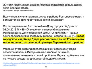 Жители престижных окраин Ростова опасаются обвала цен на
свою недвижимость!
16:46 19/08 автор: Елена Романова ,
!
Волнуются жители частных домов в районе Ростовского моря, и
волнуются не зря: престижные сотки дешевеют.!
!
Согласно решению Ростовской-на-Дону городской Думы от
09.04.2013 № 439 «О внесении изменений в решение
Ростовской-на-Дону городской Думы «О принятии «Правил
землепользования и застройки города Ростова-на-Дону», новое
городское кладбище будет расположено выше Ростовского
моря недалеко от северной границы Первомайского района.'
!
Узнав об этом, жители прилегающих к Ростовскому морю
поселков начали в Интернете масштабную акцию по
привлечению внимания к своей проблеме. Ведь кладбище – это
не лучшее соседство для дорогой недвижимости.!
!
http://doninformburo.ru/sobyitiya/zhiteli-prestizhnyix-okrain-rostova-opasayutsya-obvala-czen-na-svoyu-
nedvizhimost.html
47
 