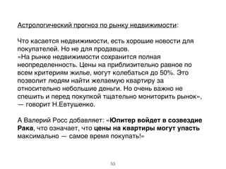 Астрологический прогноз по рынку недвижимости:!
!
Что касается недвижимости, есть хорошие новости для
покупателей. Но не для продавцов. !
«На рынке недвижимости сохранится полная
неопределенность. Цены на приблизительно равное по
всем критериям жилье, могут колебаться до 50%. Это
позволит людям найти желаемую квартиру за
относительно небольшие деньги. Но очень важно не
спешить и перед покупкой тщательно мониторить рынок»,
— говорит Н.Евтушенко. !
!
А Валерий Росс добавляет: «Юпитер войдет в созвездие
Рака, что означает, что цены на квартиры могут упасть
максимально — самое время покупать!»
53
 