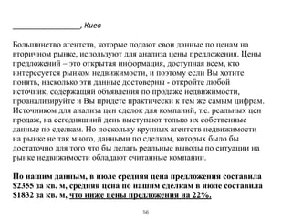 ________________,	
  Киев
!
Большинство агентств, которые подают свои данные по ценам на
вторичном рынке, используют для анализа цены предложения. Цены
предложений – это открытая информация, доступная всем, кто
интересуется рынком недвижимости, и поэтому если Вы хотите
понять, насколько эти данные достоверны - откройте любой
источник, содержащий объявления по продаже недвижимости,
проанализируйте и Вы придете практически к тем же самым цифрам.
Источником для анализа цен сделок для компаний, т.е. реальных цен
продаж, на сегодняшний день выступают только их собственные
данные по сделкам. Но поскольку крупных агентств недвижимости
на рынке не так много, данными по сделкам, которых было бы
достаточно для того что бы делать реальные выводы по ситуации на
рынке недвижимости обладают считанные компании.
!
По нашим данным, в июле средняя цена предложения составила
$2355 за кв. м, средняя цена по нашим сделкам в июле составила
$1832 за кв. м, что ниже цены предложения на 22%.
56
 