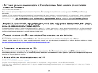 1. Ситуация на рынке недвижимости в ближайшие годы будет зависеть от результатов
саммита в Вильнюсе
(20.11.2013) Количество просмотров: 1154 
Такое мнение во время пресс-конференции, посвященной результатам 2013 года для рынка недвижимости, высказал президент FIABCI-Украина Александр
Бондеренко.
До конца 2013 еще почти полтора месяца, а специалисты по недвижимости уже начали подводить итоги этого непростого для отрасли года. А заодно и высказывать
предположения относительно ближайших перспектив. По мнению большинства экспертов, текущее состояние стагнации на рынке недвижимости сохранится еще
как минимум 2-3 года. При этом существует вероятность проседания цен до 15 % от сегодняшнего уровня.
!
!
2. Национальные эксперты предупреждают, что в 2013 году гривна обесценится, ВВП упадет,
цены на недвижимость упадут на 25%.
Если верить этим прогнозам, то к концу года за один доллар будут давать 12—13 гривен. Впрочем, есть и другие прогнозы относительно того, как будет развиваться
ситуация на валютном рынке в этом году и что будет происходить с банковской системой. Как водится, есть три варианта: оптимистический (или фантастический),
реалистический (наиболее вероятный) и пессимистический (полный крах).
!
3.	
  Украина попала в топ-10 стран с самым быстрым ростом цен на жилье
10 сентября 2013, 17:23
Компания Knight Frank обнародовала рейтинг Global House Price Index, показывающий рост цен на жилье в разных странах мира за 2013 год.
Лидером по росту цен на жилье стал Дубай, вторую строчку занял Гонконг, а на третьей позиции рейтинга оказался Тайвань. Украина занимает 10 строчку
http://delo.ua/business/ukraina-popala-v-top-10-stran-s-samym-bystrym-rostom-cen-na-zhil-214612/
!
!
4. Подорожает ли жилье еще на 25%
Руководитель аналитического центра «Индикаторы рынка недвижимости» Олег Репченко полагает, что к весне 2012 года цены на жилье в
Москве могут вырасти на четверть. По его мнению, к резкому скачку цен на недвижимость может привести приток средств с финансовых рынков,
перегретых спекулятивными деньгам
5. Жилье в России может подешеветь на 25%
Категория: Новости » Экономика
02 октября 2013 10:00 Просмотров: 259 Комментариев: 0 Напечатать
!
Покупать сейчас квартиру в строящемся доме с расчетом на перепродажу - не лучшая идея, - пишет "Российская газета".
Участники рынка недвижимости предполагают, что цены на квадратные метры в ближайшее время, если и надумают расти, то очень вяло. Но могут и
резко пойти вниз.
!
58
 