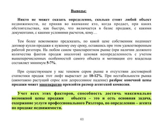 Выводы:
!
Никто не может сказать определенно, сколько стоит любой объект
недвижимости, не приняв во внимание кто, когда продает, при каких
обстоятельствах, как быстро, что включается в базис продажи, с какими
документами, с какими условиями расчетов, кому…
!
Тем более невозможно предсказать, по какой цене собственник подпишет
договор купли-продажи к нужному ему сроку, оставшись при этом удовлетворенным
работой риэлтора. На любом самом транспарентном рынке (при наличии должного
количества фактов продаж аналогов) ценовая неопределенность с учетом
вышеперечисленных особенностей самого объекта и мотивации его владельца
составляет минимум 5-7%.
!
При существующем у нас теневом сером рынке и отсутствии достоверной
статистики продаж этот люфт вырастает до 10-12%. При нестабильности рынка
(ажиотажно растущий спрос или депрессивное падение) разброс конечной цены
продажи может многократно превзойти размер агентской комиссии.
Учет всех этих факторов, способность достичь максимально
возможной цены продажи объекта – это и есть основная задача,
содержание услуги профессионального Риэлтора, по определению – агента
по продаже недвижимости.
63
 