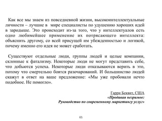 !
Как все мы знаем из повседневной жизни, высокоинтеллектуальные
личности – лучшие в мире специалисты по удушению хороших идей
в зародыше. Это происходит из-за того, что у интеллектуалов есть
одно любимейшее применение их потрясающего интеллекта:
объяснить другому, со всей присущей им убежденностью и логикой,
почему именно его идея не может сработать.
!
Существуют отдельные люди, группы людей и целые компании,
склонные к фатализму. Некоторые люди не могут представить себе,
что добьются успеха. Некоторые люди отказываются верить в это,
потому что смертельно боятся разочарований. И большинство людей
скажут в ответ на ваше предложение: «Мы уже пробовали нечто
подобное. Не помогло».
!
Гарри Беквит, США
«Продавая незримое:
Руководство по современному маркетингу услуг»
65
 