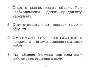 4. Открыто рекламировать объект. При
необходимости - делать предоплату
маркетинга.
!
5. Отсутствовать при показах своего
объекта.
!
6. Е ж е н е д е л ь н о п о д п и с ы в а т ь
промежуточные акты выполненных вами
работ.
!
7. При обмене (покупке альтернативы)
работать эксклюзивно с вами.
7
 