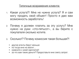 Типичные возражения клиента:
!
1. Какая услуга?! Мне не нужна услуга? Я и сам
могу продать свой объект! Просто я даю вам
возможность заработать!
!
2. Почему я должен платить за эту услугу? Мне
нужно на руки «сто-пятьсот», а вы берите с
покупателя сколько хотите.
!
3. Сколько!? Почему комиссия такая большая?!
!
• другие агенты берут меньше
• но тогда мне не хватит…
• сравните с моей зарплатой!
• за что вам такие деньги? Предоставьте мне смету затрат.
8
 