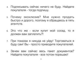 4. Подписывать сейчас ничего не буду. Найдете
покупателя - тогда подпишу.
!
5. Почему эксклюзив? Мне нужно продать
быстро и дорого, поэтому я обращаюсь в пять
агентств.
!
6. Это что же - если купит мой сосед, то я
должен вам заплатить?!
!
7. При показах я никуда не уйду! Торговаться я
буду сам! Вы - просто приводите покупателей.
8. Зачем вам сейчас весь пакет документов?
Найдете покупателя - все потом порешаю!
9
 