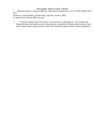 Розв'яжіть задачі ( кожна -5 балів)
1. Фрагмент одного з ланцюгів ДНК має такий нуклеотидний склад: АТГ-ТАА-ЦГА-ЦЦГ-АТА-
ГТА.
Визначте: а) послідовність нуклеотидів у другому ланцюгу ДНК;
б) довжину цієї ділянки ДНК та її масу.
2. У чоловіка карий колір очей домінує над блакитним, а праворукість - над ліворукістю.
Кароокий юнак, який краще володіє правою рукою, одружився з блакитноокою лівшею. Яких
дітей за фенотипом можна чекати в такій сім'ї (чоловік гетерозиготний за обома ознаками)?
 