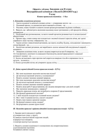 Оформіть таблицю. Завдання для ІІ етапу
Всеукраїнської олімпіади з біології (2014/2015 н.р.)
9 клас
Кожна правильна відповідь - 1 бал
І. Доповніть незакінчене речення
1. Злиття чоловічої та жіночої статевих клітин з утворенням зиготи - це.........................................
2. Основний прилад, за допомогою якого вивчають клітини, - це......................................................
3. Рослини, в яких чоловічі та жіночі статеві органи розташовані на різних особинах, -...................
4. Вакуолі, що забезпечують виділення надлишку води і розчинених у ній продуктів обміну,
називаються.........................................................................................................................................
5. Особливий вид розмноження, за якого новий організм розвивається із незаплідненої
яйцеклітини, - ..................................................................................................................................
6. Органи зору, в яких кожне око складається з великої кількості простих вічок, які здатні
сприймати лише частину зображення,- це………………………………………………….
7. Групи клітин і міжклітинної речовини, що мають подібну будову, походження і виконують |
спільні функції, - це.................................................................................................................................
8. Біологічно активні речовини, які виробляють залози змішаної або внутрішньої секреції, -
називають……………………………………………………………………………………………
9. Зниження склепіння стопи, за якого людина спирається на всю її поверхню, - це......................
10. Стан фізичного, психічного та соціального благополуччя, високої працездатності і соціальної
активності людини - це..............................................................................................................................
11. Залози, які виділяють через протоки свої секрети на поверхню тіла або в порожнини тіла та
органів, називають………………………………………………………………………………………
12. Плоскі дугоподібні кістки, які утворюють грудну клітку, -.....................................................................
ІІ. Дайте короткі відповіді (кожна правильна позиція – 0,25 б.)
1. Які типи надземних видозмін пагона вам відомі?
2. Де міститься насінний зачаток у голонасінних?
3. Назвіть основні чинники неживої природи.
4. Які типи надземних видозмін пагона вам відомі?
5. Де міститься насінний зачаток у голонасінних?
6. Назвіть основні чинники неживої природи
7. Назвіть види риб (5 представників), які людина використовує для своїх потреб.
8. Яке значення земноводних у природі?
9. Наведіть приклади птахів, які потребують охорони (5 представників).
10. Які функції кровоносної системи?
11. 3 яких відділів складається головний мозок людини?
12. Які є типи з'єднання кісток у скелеті людини?
13. Назвіть типи тканин в організмі людини.
14. Які функції спинного мозку людини?
15. Які розрізняють основні групи м'язів?
ІІІ. Визначіть правильні варіанти відповідей (кожна правильна позиція – 0,25 б.)
1. Завдяки життєдіяльності грибів:
а) утворюється гумус у грунті;
б) завжди стаються масові отруєння людей;
в) формується мікориза;
г) повітря насичується киснем.
2. Вкажіть основні відмінності голонасінних від покритонасінних:
а) розмноження насінням:
б) наявність квітки і плоду;
 