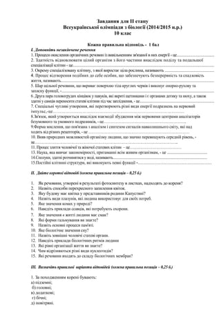 Завдання для ІІ етапу
Всеукраїнської олімпіади з біології (2014/2015 н.р.)
10 клас
Кожна правильна відповідь - 1 бал
І. Доповніть незакінчене речення
1. Процеси окислення органічних речовин із вивільненням зв'язаної в них енергії - це.................................
2. Здатність відновлювати цілий організм з його частини внаслідок поділу та подальшої
спеціалізації клітин - це..............................................................................................................................
3. Окрему спеціалізовану клітину, з якої виростає ціла рослина, називають ............................................
4. Процес відтворення подібних до себе особин, що забезпечують безперервність та спадковість
життя, називають.........................................................................................................................................
5. Шар щільної речовини, що вкриває поверхню тіла круглих червів і виконує опорно-рухову та
захисну функції, -.........................................................................................................................................
6. Друга пара головогрудих кінцівок у павуків, які вкриті щетинками і є органами дотику та нюху, а також
здатні у самців переносити статеві клітини під час запліднення, - це..................................................................
7. Спеціальні чутливі утворення, які перетворюють різні види енергії подразнень на нервовий
імпульс,-це…………………………………………………………………………………
8.Зв'язок, який утворюється внаслідок взаємодії збудження між нервовими центрами аналізаторів
безумовного та умовного подразників, - це……………………………………………………..
9.Форма мислення, що пов'язана з аналізом і синтезом сигналів навколишнього світу, які над
ходять від різних рецепторів, - це …………………………………………………………………
10. Вияв природних можливостей організму людини, що значно перевищують середній рівень, -
це…………………………………………………………………………………………………..
11. Процес злиття чоловічої та жіночої статевих клітин – це…………………………………
13. Наука, яка вивчає закономірності, притаманні всім живим організмам, - це ....................................
14.Сполуки, здатні розчинятися у воді, називають....................................................................................
15.Постійні клітинні структури, які виконують певні функції -……………………………………………….
ІІ. Дайте короткі відповіді (кожна правильна позиція – 0,25 б.)
1. Як речовини, утворені в результаті фотосинтезу в листках, надходять до кореня?
2. Назвіть способи перехресного запилення квіток.
3. Яку будову має квітка у представників родини Капустяні?
4. Назвіть види плазунів, які людина використовує для своїх потреб.
5. Яке значення комах у природі?
6. Наведіть приклади ссавців, які потребують охорони.
7. Яке значення в житті людини має смак?
8. Які форми гальмування ви знаєте?
9. Назвіть основні процеси пам'яті.
10. Яке біологічне значення сну?
11. Назвіть зовнішні чоловічі статеві органи.
12. Наведіть приклади біологічних ритмів людини
13. Які рівні організації життя ви знаєте?
14. Чим відрізняються різні види нуклеотидів?
15. Які речовини входять до складу біологічних мембран?
ІІІ. Визначіть правильні варіанти відповідей (кожна правильна позиція – 0,25 б.)
1. За походженням корені бувають:
а) підземні;
б) головні;
в) додаткові;
г) бічні;
д) повітряні.
 