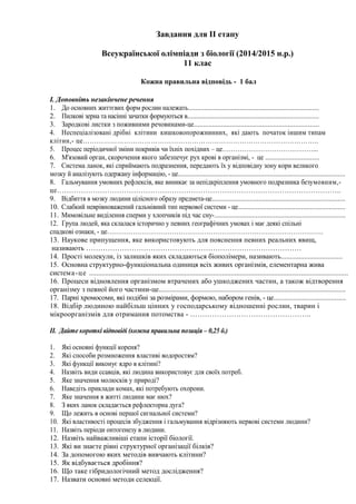 Завдання для ІІ етапу
Всеукраїнської олімпіади з біології (2014/2015 н.р.)
11 клас
Кожна правильна відповідь - 1 бал
І. Доповніть незакінчене речення
1. До основних життєвих форм рослин належать.........................................................................
2. Пилкові зерна та насінні зачатки формуються в.........................................................................
3. Зародкові листки з поживними речовинами-це.....................................................................
4. Неспеціалізовані дрібні клітини кишковопорожнинних, які дають початок іншим типам
клітин,- це…………………………………………………………………………………………..
5. Процес періодичної зміни покривів чи їхніх похідних – це……………………………………...
6. М'язовий орган, скорочення якого забезпечує рух крові в організмі, - це ..............................
7. Система ланок, які сприймають подразнення, передають їх у відповідну зону кори великого
мозку й аналізують одержану інформацію, - це.............................................................................................
8. Гальмування умовних рефлексів, яке виникає за непідкріплення умовного подразника безумовним,-
це………………………………………………………………………………………………………..
9. Відбиття в мозку людини цілісного образу предмета-це..........................................................................
10. Слабкий неврівноважений гальмівний тип нервової системи - це...........................................................
11. Мимовільне виділення сперми у хлопчиків під час сну-.........................................................................
12. Група людей, яка склалася історично у певних географічних умовах і має деякі спільні
спадкові ознаки, - це……………………………………………………………………………………….
13. Наукове припущення, яке використовують для пояснення певних реальних явищ,
називають ………………………………………………………………………………
14. Прості молекули, із залишків яких складаються біополімери, називають..................................
15. Основна структурно-функціональна одиниця всіх живих організмів, елементарна жива
система-це ................................................................................................................................................
16. Процеси відновлення організмом втрачених або ушкоджених частин, а також відтворення
організму з певної його частини-це........................................................................................................
17. Парні хромосоми, які подібні за розмірами, формою, набором генів, - це........................................
18. Відбір людиною найбільш цінних у господарському відношенні рослин, тварин і
мікроорганізмів для отримання потомства - …………………………………………..
ІІ. Дайте короткі відповіді (кожна правильна позиція – 0,25 б.)
1. Які основні функції кореня?
2. Які способи розмноження властиві водоростям?
3. Які функції виконує ядро в клітині?
4. Назвіть види ссавців, які людина використовує для своїх потреб.
5. Яке значення молюсків у природі?
6. Наведіть приклади комах, які потребують охорони.
7. Яке значення в житті людини має нюх?
8. З яких ланок складається рефлекторна дуга?
9. Що лежить в основі першої сигнальної системи?
10. Які властивості процесів збудження і гальмування відрізняють нервові системи людини?
11. Назвіть періоди онтогенезу в людини.
12. Назвіть найважливіші етапи історії біології.
13. Які ви знаєте рівні структурної організації білків?
14. За допомогою яких методів вивчають клітини?
15. Як відбувається дробіння?
16. Що таке гібридологічний метод дослідження?
17. Назвати основні методи селекції.
 