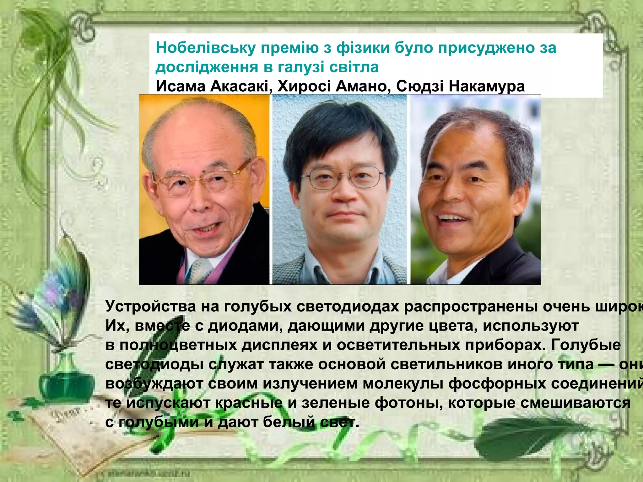 Нобелівську премію з фізики було присуджено за
дослідження в галузі світла
Исама Акасакі, Хиросі Амано, Сюдзі Накамура
Устройства на голубых светодиодах распространены очень широк
Их, вместе с диодами, дающими другие цвета, используют
в полноцветных дисплеях и осветительных приборах. Голубые
светодиоды служат также основой светильников иного типа — они
возбуждают своим излучением молекулы фосфорных соединений
те испускают красные и зеленые фотоны, которые смешиваются
с голубыми и дают белый свет.
 