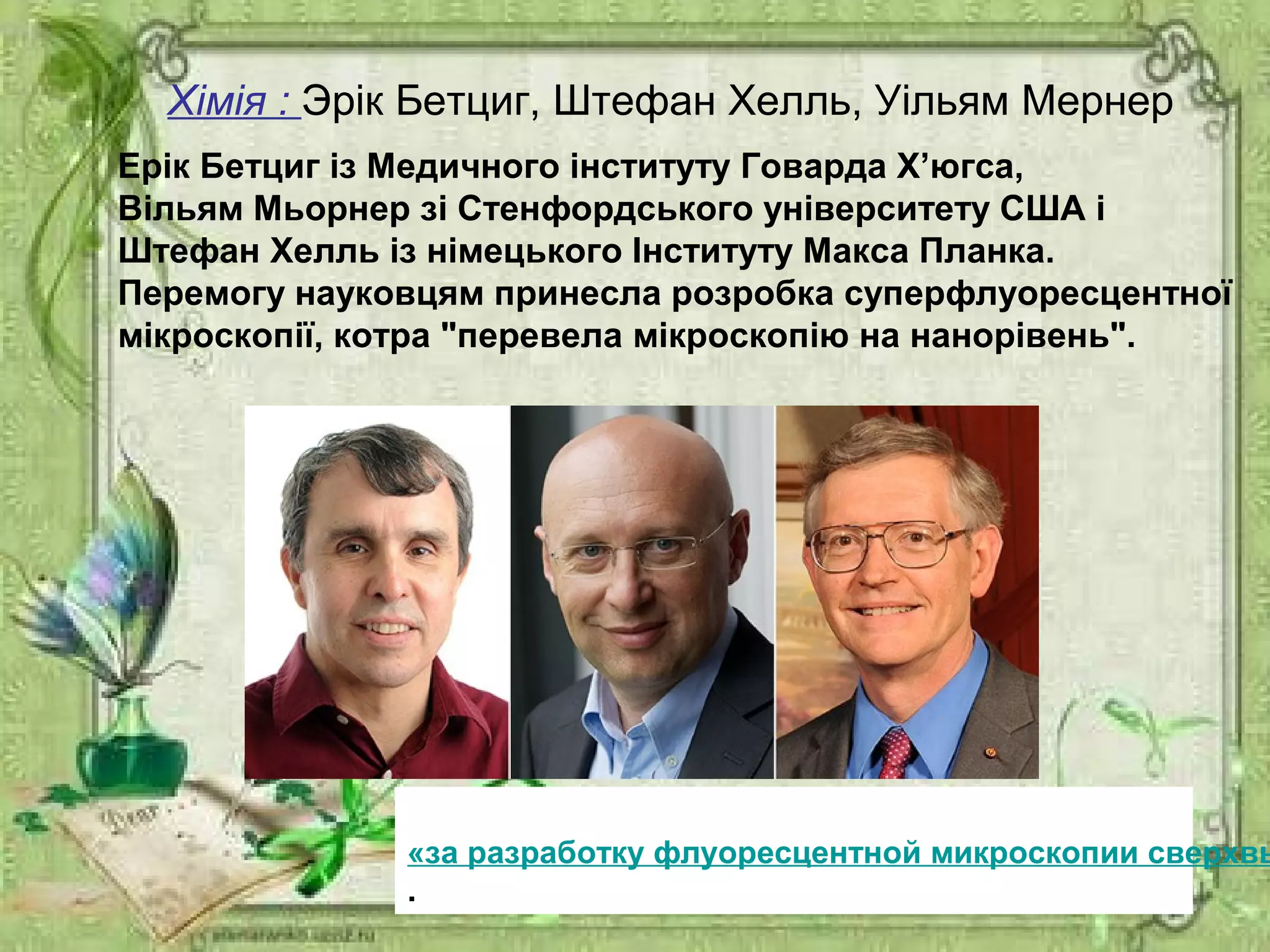 Хімія : Эрік Бетциг, Штефан Хелль, Уільям Мернер
«за разработку флуоресцентной микроскопии сверхвы
.
Ерік Бетциг із Медичного інституту Говарда Х’югса,
Вільям Мьорнер зі Cтенфордського університету США і
Штефан Хелль із німецького Інституту Макса Планка.
Перемогу науковцям принесла розробка суперфлуоресцентної
мікроскопії, котра "перевела мікроскопію на нанорівень".
 
