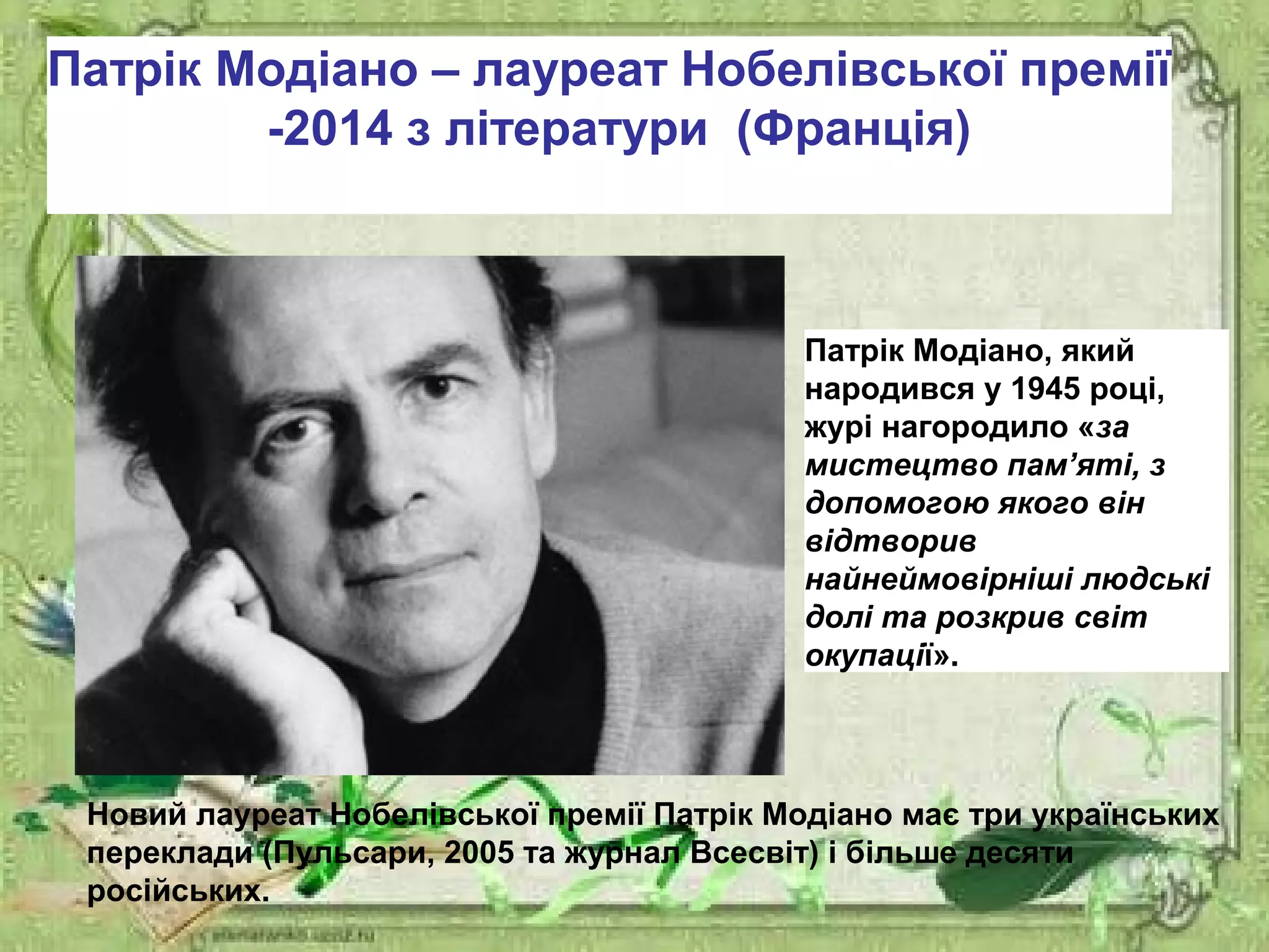 Патрік Модіано – лауреат Нобелівської премії
-2014 з літератури (Франція)
Патрік Модіано, який
народився у 1945 році,
журі нагородило «за
мистецтво пам’яті, з
допомогою якого він
відтворив
найнеймовірніші людські
долі та розкрив світ
окупації».
Новий лауреат Нобелівської премії Патрік Модіано має три українських
переклади (Пульсари, 2005 та журнал Всесвіт) і більше десяти
російських.
 