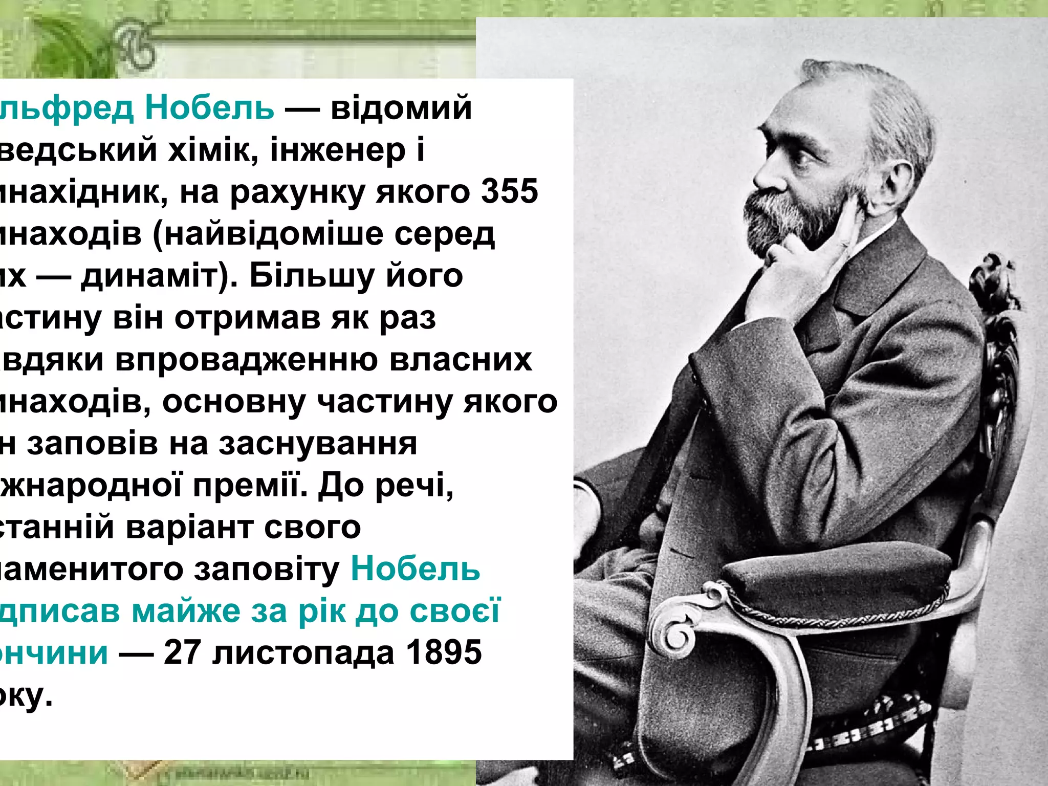 льфред Нобель — відомий
ведський хімік, інженер і
инахідник, на рахунку якого 355
инаходів (найвідоміше серед
их — динаміт). Більшу його
астину він отримав як раз
авдяки впровадженню власних
инаходів, основну частину якого
н заповів на заснування
іжнародної премії. До речі,
станній варіант свого
наменитого заповіту Нобель
дписав майже за рік до своєї
ончини — 27 листопада 1895
оку.
 