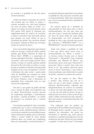 562 Rev. Bras. Geriatr. Gerontol., Rio de Janeiro, 2014; 17(3):553-565
de controle e a qualidade de vida dos idosos
institucionalizados.
Ainda com relação à percepção de controle,
vale ressaltar que, em ambos os grupos, o
controle secundário teve valor baixo (mediana
em torno do ponto médio da escala= 3) e
inferior aos valores do controle primário (tanto
CP1 quanto CP2) (tabela 2), indicando que,
independentemente do contexto de existência,
os idosos se percebem mais realizando esforços
para alcançar suas metas diárias, do que se
consolando por perdas. Isso corrobora achados
de pesquisa9
realizada no Brasil que investigou
crenças de controle em idosos.
Esteéumresultadoimportante,especialmente
tendo em vista que o critério de velhice saudável
adotado pela Política Nacional de Saúde da
Pessoa Idosa6
(PNSPI) é a manutenção da
máxima capacidade funcional – independência e
autonomia – pelo maior tempo possível. Nesse
sentido, a crença no controle primário poderia
favorecê-la. Por outro lado, na velhice, o escopo
de ação no ambiente é reduzido, tanto pela perda
de papéis sociais e suas consequências – tal como
a diminuição das redes sociais – quanto pelos
sinais de fragilidade que emergem em escala
progressiva e contribuem para o surgimento
de fatores limitantes como a diminuição da
capacidade física, requerendo cada vez mais
recursos de compensação.
Em meio a este quadro de perdas advindas
com o avançar da idade, seria importante que
os idosos desenvolvessem recursos pessoais
de compensação psicológica e enfrentamento
das perdas – controle secundário – no sentido
de preservar seu potencial para o controle
primário.9,17
Com relação à qualidade de vida, os resultados
evidenciaram que os idosos institucionalizados
obtiveram escores significativamente inferiores
aosdosidososresidentesnacomunidadeemquase
todas as dimensões avaliadas, exceto na dimensão
“Morte e morrer” (tabela 2). Esses achados
oferecem apoio aos estudos que compararam
idosos da comunidade e institucionalizados,28,29
encontrandodiferençassignificativascomrelação
à qualidade de vida, com piores resultados para
os institucionalizados. Além disso, demonstram
que viver na comunidade favorece a qualidade de
vida de idosos.
No entanto, apesar de a qualidade de
vida percebida ser mais baixa entre os idosos
institucionalizados, isto não quer dizer que
seja ruim, já que a maioria das medianas girou
em torno do ponto médio da escala (tabela
2), demonstrando um nível moderado de
qualidade de vida, o que concorda com estudos
que utilizaram o WHOQOL-OLD26,27
ou o
WHOQOLbref25
com idosos institucionalizados.
Ainda com relação à qualidade de vida,
o fator que obteve maior escore entre os
institucionalizados foi “Morte e morrer” e
os menores escores ficaram com os fatores
“Autonomia” e “Intimidade”. Esses resultados
concordam com Dalsenter & Matos,26
que
encontraram menor escore para “Autonomia” e
maior para “Morte e morrer”, bem como com
Nunes et al.27
que também obtiveram menor
escore na faceta “Autonomia”, o que ratifica a
institucionalização como desfavorável ao poder
de decisão – portanto ao exercício do controle.
No que diz respeito ao fator “Morte
e morrer”, cabe destacar que este foi o
único em que os dois grupos avaliados não
diferiram significativamente, indicando que,
independentemente do contexto de existência,
os idosos não estão preocupados com a morte
– ou seja, não têm medo da morte e do que se
relaciona a ela. Isso talvez se deva ao fato de que,
sendo a velhice a última fase da vida e sabendo o
idoso que a morte é a culminância desta fase, não
adiantaria temê-la.
Uma explicação para isto poderia ser
encontrada na Teoria da Dissonância Cognitiva,34
da Psicologia Social, segundo a qual, se duas
cognições são dissonantes, elas geram um
desconforto ao indivíduo que, então, procura
restabelecer o equilíbrio psicológico por meio da
mudança de uma delas. Nesse caso, por exemplo,
a cognição “eu tenho medo da morte” é dissonante
 