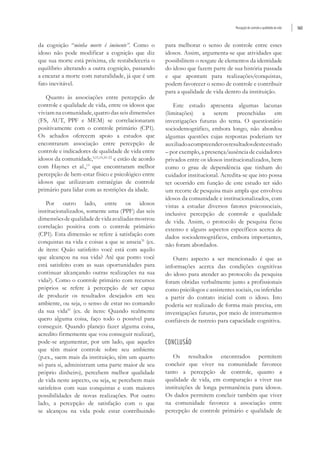 Percepção de controle e qualidade de vida 563
da cognição “minha morte é iminente”. Como o
idoso não pode modificar a cognição que diz
que sua morte está próxima, ele restabeleceria o
equilíbrio alterando a outra cognição, passando
a encarar a morte com naturalidade, já que é um
fato inevitável.
Quanto às associações entre percepção de
controle e qualidade de vida, entre os idosos que
viviam na comunidade, quatro das seis dimensões
(FS, AUT, PPF e MEM) se correlacionaram
positivamente com o controle primário (CP1).
Os achados oferecem apoio a estudos que
encontraram associação entre percepção de
controle e indicadores de qualidade de vida entre
idosos da comunidade,9,15,19,20-22
e estão de acordo
com Haynes et al.,13
que encontraram melhor
percepção de bem-estar físico e psicológico entre
idosos que utilizavam estratégias de controle
primário para lidar com as restrições da idade.
Por outro lado, entre os idosos
institucionalizados, somente uma (PPF) das seis
dimensõesdequalidadedevidaavaliadasmostrou
correlação positiva com o controle primário
(CP1). Esta dimensão se refere à satisfação com
conquistas na vida e coisas a que se anseia31
(ex.
de itens: Quão satisfeito você está com aquilo
que alcançou na sua vida? Até que ponto você
está satisfeito com as suas oportunidades para
continuar alcançando outras realizações na sua
vida?). Como o controle primário com recursos
próprios se refere à percepção de ser capaz
de produzir os resultados desejados em seu
ambiente, ou seja, o senso de estar no comando
da sua vida10
(ex. de itens: Quando realmente
quero alguma coisa, faço todo o possível para
conseguir. Quando planejo fazer alguma coisa,
acredito firmemente que vou conseguir realizar),
pode-se argumentar, por um lado, que aqueles
que têm maior controle sobre seu ambiente
(p.ex., saem mais da instituição, têm um quarto
só para si, administram uma parte maior de seu
próprio dinheiro), percebem melhor qualidade
de vida neste aspecto, ou seja, se percebem mais
satisfeitos com suas conquistas e com maiores
possibilidades de novas realizações. Por outro
lado, a percepção de satisfação com o que
se alcançou na vida pode estar contribuindo
para melhorar o senso de controle entre esses
idosos. Assim, argumenta-se que atividades que
possibilitem o resgate de elementos da identidade
do idoso que fazem parte de sua história passada
e que apontam para realizações/conquistas,
podem favorecer o senso de controle e contribuir
para a qualidade de vida dentro da instituição.
Este estudo apresenta algumas lacunas
(limitações) a serem preenchidas em
investigações futuras do tema. O questionário
sociodemográfico, embora longo, não abordou
algumas questões cujas respostas poderiam ter
auxiliadoacompreenderosresultadosdesteestudo
– por exemplo, a presença/ausência de cuidadores
privados entre os idosos institucionalizados, bem
como o grau de dependência que tinham do
cuidador institucional. Acredita-se que isto possa
ter ocorrido em função de este estudo ter sido
um recorte de pesquisa mais ampla que envolveu
idosos da comunidade e institucionalizados, com
vistas a estudar diversos fatores psicossociais,
inclusive percepção de controle e qualidade
de vida. Assim, o protocolo de pesquisa ficou
extenso e alguns aspectos específicos acerca de
dados sociodemográficos, embora importantes,
não foram abordados.
Outro aspecto a ser mencionado é que as
informações acerca das condições cognitivas
do idoso para atender ao protocolo da pesquisa
foram obtidas verbalmente junto a profissionais
como psicólogos e assistentes sociais, ou inferidas
a partir do contato inicial com o idoso. Isto
poderia ser realizado de forma mais precisa, em
investigações futuras, por meio de instrumentos
confiáveis de rastreio para capacidade cognitiva.
CONCLUSÃO
Os resultados encontrados permitem
concluir que viver na comunidade favorece
tanto a percepção de controle, quanto a
qualidade de vida, em comparação a viver nas
instituições de longa permanência para idosos.
Os dados permitem concluir também que viver
na comunidade favorece a associação entre
percepção de controle primário e qualidade de
 