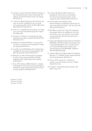 Percepção de controle e qualidade de vida 565
20.	 Bowling A, Seetai S, Morris R, Ebrahim S. Quality of
life among older people with poor functioning. The
influence of perceived control over life. Age Ageing
2007;36:310-15.
21.	 Oliveira LS, Rabelo, DF, Queroz NC. Estilo de vida,
senso de controle e qualidade de vida: um estudo
com a população idosa de Patos de Minas-MG. Estud
Pesqui Psicol 2012;12(2),416-30.
22.	Timm L A. A qualidade de vida no idoso e sua relação
com o locus de controle [Dissertação]. Porto Alegre:
PUC/RGS; 2006.
23.	Camarano A A, Kanso S. As instituições de longa
permanência para idosos no Brasil. Rev Bras Est Pop
2010;27(1):233-35.
24.	Bradshaw SA, Playford ED, Riazi A. Living well in
care homes: a systematic review of qualitative studies.
Age Ageing 2012;41:429-40.
25.	Lima DL, Lima MAVD, Ribeiro CG. Envelhecimento
e qualidade de vida de idosos institucionalizados. Rev
Bras Ciênc Envelhec Hum 2010;7(3):346-56.
26.	Dalsenter CA, Matos FM. Percepção da qualidade
de vida em idosos institucionalizados da cidade
de Blumenau (SC). Dynamis Rev Tecnocientífica
2009;15(2):32-7.
27.	Nunes VMA, Menezes RMP, Alchieri JC. Avaliação
da qualidade de vida em idosos institucionalizados no
município de Natal, Estado do Rio Grande do Norte.
Acta Sci., Health Sci 2010;32(2):119-26.
28.	Vitorino LM, Paskulin LMG, Vianna LAC.
Qualidade de vida de idosos da comunidade e
de instituições de longa permanência: estudo
comparativo. Rev Latinoam Enferm 2013;21:1-9.
29.	Oliveira ERA, Gomes MJ, Paiva KM.
Institucionalização e qualidade de vida de idosos da
região metropolitana de Vitória – ES. Esc Anna Nery
Enferm 2011;15(3):518-23.
30.	Dias DSG, Carvalho CS, Araújo CV. Comparação
da percepção subjetiva de qualidade de vida e bem-
estar de idosos que vivem sozinhos, com a família
e institucionalizados. Rev Bras Geriatr Gerontol
2013;16(1):127-38.
31.	Organização Mundial da Saúde; Power M, Schmidt S.
WHOQOL-OLD Manual [Internet]. Chachamovich
E, Fleck MP, adaptadores. [S.l.: s.n.], [200-] [acesso
em 31 abril 2014]. Disponível em http://www.
ufrgs.br/psiquiatria/psiq/WHOQOL- OLD%20
Manual%20POrtugues.pdf
32.	 Herédia VBM, Casara MB, Cortelletti IA, Ramalho
MH, Sassi A. A realidade do idoso institucionalizado.
Textos Envelhecimento 2004;7(2):1-12.
33.	Khoury HTT, Günther IA. Ambiente de
moradia e controle primário em idosos. Paidéia
2008;18(39):53-60.
34.	Festinger L. Teoria da dissonância cognitiva. São
Paulo: Cortez; 1977.
Recebido: 27/2/2013
Revisado: 30/4/2014
Aprovado: 19/5/2014
 