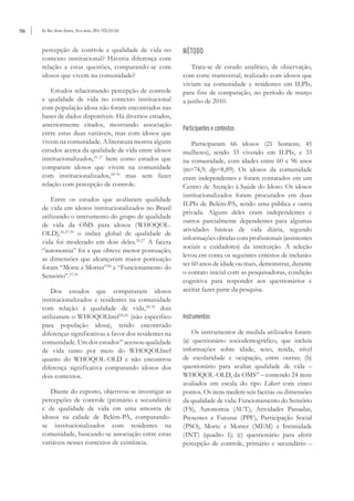 556 Rev. Bras. Geriatr. Gerontol., Rio de Janeiro, 2014; 17(3):553-565
percepção de controle e qualidade de vida no
contexto institucional? Haveria diferença com
relação a estas questões, comparando-se com
idosos que vivem na comunidade?
Estudos relacionando percepção de controle
e qualidade de vida no contexto institucional
com população idosa não foram encontrados nas
bases de dados disponíveis. Há diversos estudos,
anteriormente citados, mostrando associação
entre estas duas variáveis, mas com idosos que
vivem na comunidade. A literatura mostra alguns
estudos acerca da qualidade de vida entre idosos
institucionalizados,25-27
bem como estudos que
comparam idosos que vivem na comunidade
com institucionalizados,28-30
mas sem fazer
relação com percepção de controle.
Entre os estudos que avaliaram qualidade
de vida em idosos institucionalizados no Brasil
utilizando o instrumento do grupo de qualidade
de vida da OMS para idosos (WHOQOL-
OLD),26,27,30
o índice global de qualidade de
vida foi moderado em dois deles.26,27
A faceta
“autonomia” foi a que obteve menor pontuação;
as dimensões que alcançaram maior pontuação
foram “Morte e Morrer”26
e “Funcionamento do
Sensório”.27,30
Dos estudos que compararam idosos
institucionalizados e residentes na comunidade
com relação à qualidade de vida,28-30
dois
utilizaram o WHOQOLbref28,29
(não específico
para população idosa), tendo encontrado
diferenças significativas a favor dos residentes na
comunidade. Um dos estudos30
acessou qualidade
de vida tanto por meio do WHOQOLbref
quanto do WHOQOL-OLD e não encontrou
diferença significativa comparando idosos dos
dois contextos.
Diante do exposto, objetivou-se investigar as
percepções de controle (primário e secundário)
e de qualidade de vida em uma amostra de
idosos na cidade de Belém-PA, comparando-
se institucionalizados com residentes na
comunidade, buscando-se associação entre estas
variáveis nesses contextos de existência.
MÉTODO
Trata-se de estudo analítico, de observação,
com corte transversal, realizado com idosos que
viviam na comunidade e residentes em ILPIs,
para fins de comparação, no período de março
a junho de 2010.
Participantes e contextos
Participaram 66 idosos (21 homens; 45
mulheres), sendo 33 vivendo em ILPIs, e 33
na comunidade, com idades entre 60 e 96 anos
(m=74,9; dp=8,89). Os idosos da comunidade
eram independentes e foram contatados em um
Centro de Atenção à Saúde do Idoso. Os idosos
institucionalizados foram procurados em duas
ILPIs de Belém-PA, sendo uma pública e outra
privada. Alguns deles eram independentes e
outros parcialmente dependentes para algumas
atividades básicas de vida diária, segundo
informaçõesobtidascomprofissionais(assistentes
sociais e cuidadores) da instituição. A seleção
levou em conta os seguintes critérios de inclusão:
ter 60 anos de idade ou mais, demonstrar, durante
o contato inicial com as pesquisadoras, condição
cognitiva para responder aos questionários e
aceitar fazer parte da pesquisa.
Instrumentos
Os instrumentos de medida utilizados foram:
(a) questionário sociodemográfico, que incluía
informações sobre idade, sexo, renda, nível
de escolaridade e ocupação, entre outras; (b)
questionário para avaliar qualidade de vida –
WHOQOL-OLD, da OMS31
– contendo 24 itens
avaliados em escala do tipo Likert com cinco
pontos. Os itens medem seis facetas ou dimensões
da qualidade de vida: Funcionamento do Sensório
(FS), Autonomia (AUT), Atividades Passadas,
Presentes e Futuras (PPF), Participação Social
(PSO), Morte e Morrer (MEM) e Intimidade
(INT) (quadro 1); (c) questionário para aferir
percepção de controle, primário e secundário –
 