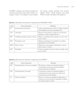 Percepção de controle e qualidade de vida 557
ECOPSE,10
composto por 20 itens avaliados em
escala de cinco pontos, tipo Likert (1=nada a ver
comigo; 5=tudo a ver comigo). Os itens medem
três fatores: controle primário com recursos
próprios (CP1), controle primário com ajuda
(CP2) e controle secundário (CS) (quadro 2).
Quadro 1. Descrição das dimensões componentes do WHOQOL-OLD.31
Sigla Nome da dimensão Definição
FS Funcionamento do sensório Avalia o funcionamento sensorial e o impacto da perda
das habilidades sensoriais na qualidade vida.
AUT Autonomia Descreve até que ponto se é capaz de viver de forma
autônoma e tomar as próprias decisões.
PPF Atividades passadas, presentes e futuras Refere-se à satisfação sobre conquistas na vida e coisas
a que se anseia.
PSO Participação social Delineia a participação em atividades do cotidiano,
especialmente na comunidade.
MEM Morte e morrer Relaciona-se a preocupações, inquietações e temores
sobre a morte e o morrer.
INT Intimidade Avalia a percepção de sentir-se amado e apoiado, assim
como de amar.
Quadro 2. Descrição das dimensões componentes da ECOPSE.10
Sigla Nome da dimensão Definição
CP1 Controle primário com recursos próprios Diz respeito a esforços de realização dirigidos à
concretização de metas, por meio dos próprios
recursos pessoais do indivíduo.
CP2 Controle primário com ajuda Concernente a esforços de realização dirigidos à
concretização de metas, porém com ajuda seja de
outras pessoas ou de tecnologias.
CS Controle secundário Refere-se a esforços de adaptação (compensação ou
consolo) em caso de metas não alcançadas ou difíceis
de alcançar; perdas ou falhas.
 