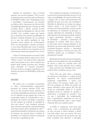 Percepção de controle e qualidade de vida 561
Moradores da comunidade: o fator “Controle
primário com recursos próprios” (CP1) revelou
correlação positiva com quase todas as dimensões
do WOQOL-OLD, exceto “Participação Social
e Intimidade”: Funcionamento do Sensório
(p=0,48; p=0,01), Autonomia (p=0,49; p=0,01),
Atividades Passadas Presentes e Futuras (p=0,60;
p=0,001), Morte e Morrer (p=0,52; p=0,01)
e Fator Global de Qualidade de Vida (p=0,65;
p=0,001). Este resultado sugere que aqueles
que se percebem com maiores possibilidades de
produzir resultados desejados em seu ambiente
são os que têm melhor qualidade de vida,
percebem menor impacto do envelhecimento
sobre seu funcionamento sensorial, percebem-
se com maior liberdade para tomar as próprias
decisões; mais satisfeitos com conquistas na vida
e demonstram menor preocupação com a morte.
O fator “Controle primário com ajuda” (CP2)
mostrou correlação positiva apenas com o fator
“Morte e morrer” (p=0,46; p=0,01), indicando
menor preocupação com a morte naqueles que
pedem ajuda quando precisam para alcançar
metas almejadas. O “controle secundário”
(CS) não mostrou correlação significativa com
nenhum dos fatores do WHOQOL-OLD neste
contexto.
DISCUSSÃO
De acordo com os resultados encontrados,
os idosos institucionalizados apresentaram
percepção de controle primário (CP1) mais
baixa, ou seja, revelaram menor confiança em
sua própria capacidade para produzir resultados
em seu ambiente do que aqueles que viviam na
comunidade (tabela 2). Considerando-se que a
percepção de controle está ligada à autonomia,
um dos critérios da avaliação de qualidade de
vida entre idosos,31
estes resultados oferecem
apoio à literatura que aponta a institucionalização
como fator negativo para a qualidade de vida,27,29
especialmente quando as instituições são carentes
de recursos que possam prover variedade de
atividades24
no sentido de estimular a percepção
de controle e a qualidade de vida.
Este resultado era esperado, considerando-se
a natureza da institucionalização, que por si só já
reduz as possibilidades de exercer controle sobre
a própria vida. O idoso institucionalizado fica
impedido de gerir seus bens, tem restringida a
liberdade de administrar seu tempo; seu espaço;
relações sociais, e de tomar decisões.32
No
contexto da institucionalização ocorrem perdas
de referências; do sentimento de pertença, e a
vontade individual fica submetida às decisões
administrativas da instituição, podendo conduzir
a apatia, passividade, alienação e anulação
de identidade32
– portanto, à diminuição da
percepção de controle. Além disso, observa-
se que muitos idosos institucionalizados já são
bem idosos, possuem saúde deteriorada, situação
econômico-financeira precária e apresentam
história de abandono ou descaso por parte dos
familiares, quadro que os predispõe a baixa
percepção de controle.
Diferentementedosidososinstitucionalizados,
os idosos da comunidade têm mais possibilidade
de exercer o poder de comando sobre suas
próprias vidas, tomar decisões, fazer escolhas
– enfim, possuem mais liberdade para exercer
controle sobre o ambiente em que vivem.
Outro fator que pode afetar a percepção
de controle nas instituições é o espaço pessoal
disponível. Os idosos institucionalizados
geralmente compartilham o quarto com
outros idosos. No presente estudo, mais de
60% dos residentes em ILPIs não tinham um
quarto individual, contra apenas 18% dos que
viviam na comunidade (tabela 1). A elevada
densidade social do ambiente de moradia é
desfavorável à percepção de controle,33
uma
vez que a privacidade fica comprometida.
Isso é especialmente importante no caso do
idoso institucionalizado, onde o único espaço
realmente dele seria o próprio quarto.
As ILPIs se configuram como lares para
idosos e têm a característica da coletividade,
ou seja, em geral os idosos dividem o quarto
com pelo menos mais uma pessoa. Há casos
em que há seis pessoas em um quarto, fato que
pode contribuir para dificultar a percepção
 