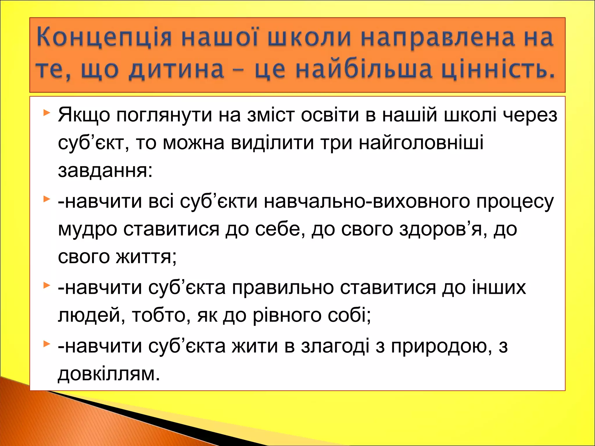  Якщо поглянути на зміст освіти в нашій школі через
суб’єкт, то можна виділити три найголовніші
завдання:
 -навчити всі суб’єкти навчально-виховного процесу
мудро ставитися до себе, до свого здоров’я, до
свого життя;
 -навчити суб’єкта правильно ставитися до інших
людей, тобто, як до рівного собі;
 -навчити суб’єкта жити в злагоді з природою, з
довкіллям.
 