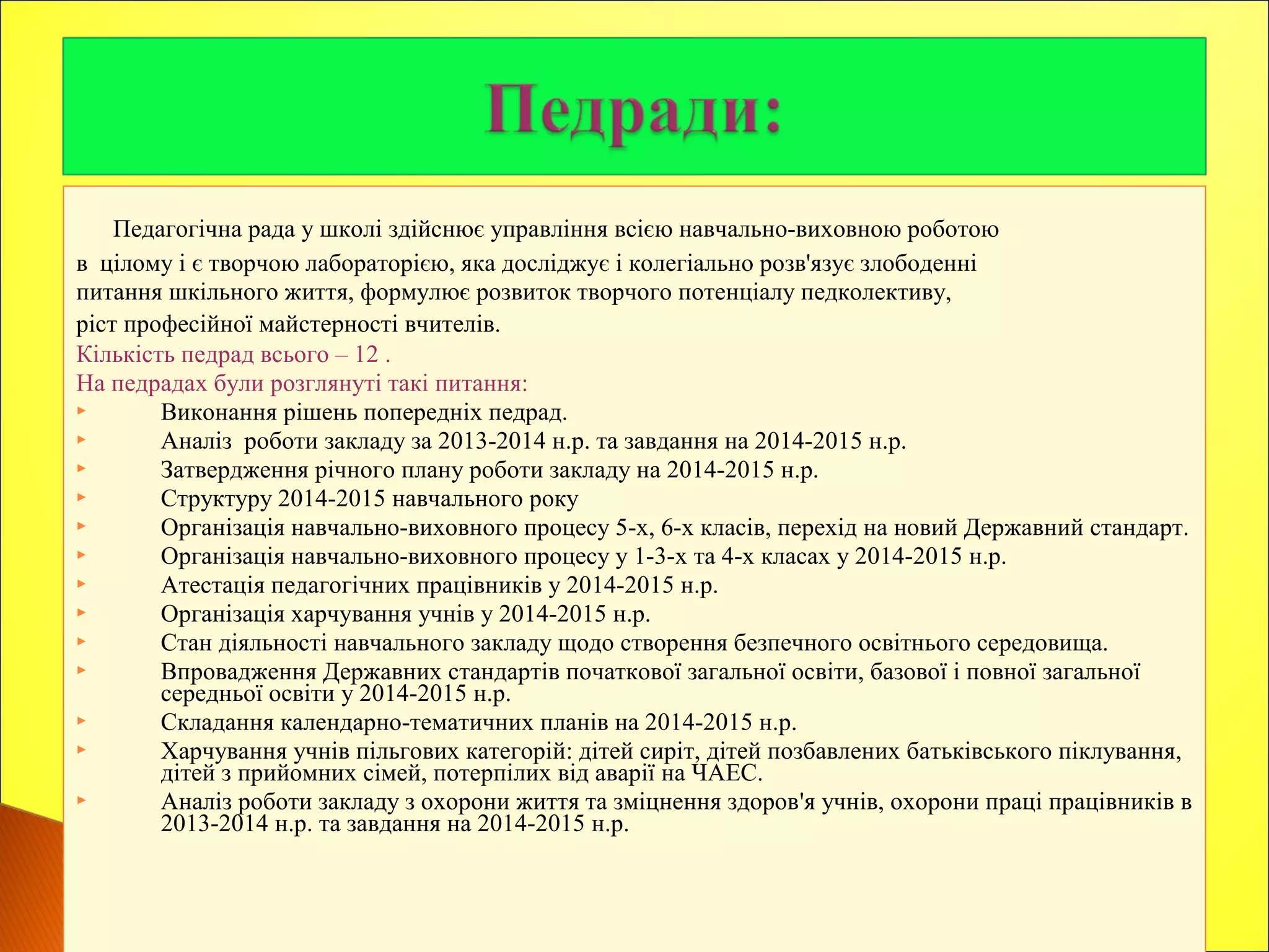 Педагогічна рада у школі здійснює управління всією навчально-виховною роботою
в цілому і є творчою лабораторією, яка досліджує і колегіально розв'язує злободенні
питання шкільного життя, формулює розвиток творчого потенціалу педколективу,
ріст професійної майстерності вчителів.
Кількість педрад всього – 12 .
На педрадах були розглянуті такі питання:
 Виконання рішень попередніх педрад.
 Аналіз роботи закладу за 2013-2014 н.р. та завдання на 2014-2015 н.р.
 Затвердження річного плану роботи закладу на 2014-2015 н.р.
 Структуру 2014-2015 навчального року
 Організація навчально-виховного процесу 5-х, 6-х класів, перехід на новий Державний стандарт.
 Організація навчально-виховного процесу у 1-3-х та 4-х класах у 2014-2015 н.р.
 Атестація педагогічних працівників у 2014-2015 н.р.
 Організація харчування учнів у 2014-2015 н.р.
 Стан діяльності навчального закладу щодо створення безпечного освітнього середовища.
 Впровадження Державних стандартів початкової загальної освіти, базової і повної загальної
середньої освіти у 2014-2015 н.р.
 Складання календарно-тематичних планів на 2014-2015 н.р.
 Харчування учнів пільгових категорій: дітей сиріт, дітей позбавлених батьківського піклування,
дітей з прийомних сімей, потерпілих від аварії на ЧАЕС.
 Аналіз роботи закладу з охорони життя та зміцнення здоров'я учнів, охорони праці працівників в
2013-2014 н.р. та завдання на 2014-2015 н.р.
 