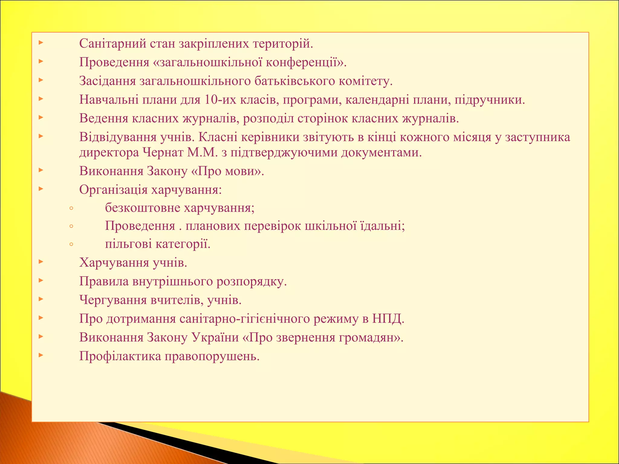  Санітарний стан закріплених територій.
 Проведення «загальношкільної конференції».
 Засідання загальношкільного батьківського комітету.
 Навчальні плани для 10-их класів, програми, календарні плани, підручники.
 Ведення класних журналів, розподіл сторінок класних журналів.
 Відвідування учнів. Класні керівники звітують в кінці кожного місяця у заступника
директора Чернат М.М. з підтверджуючими документами.
 Виконання Закону «Про мови».
 Організація харчування:
◦ безкоштовне харчування;
◦ Проведення . планових перевірок шкільної їдальні;
◦ пільгові категорії.
 Харчування учнів.
 Правила внутрішнього розпорядку.
 Чергування вчителів, учнів.
 Про дотримання санітарно-гігієнічного режиму в НПД.
 Виконання Закону України «Про звернення громадян».
 Профілактика правопорушень.
 