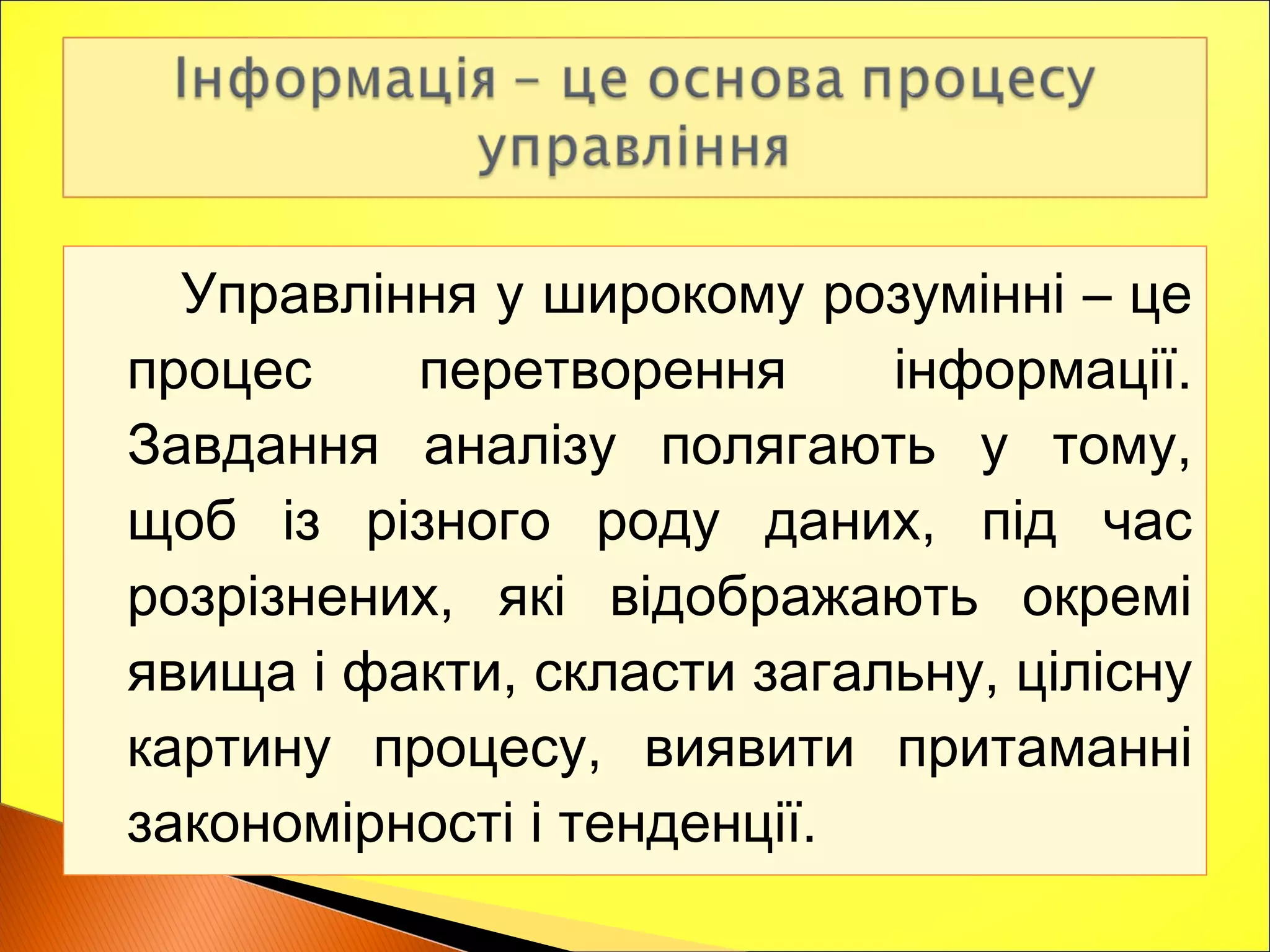 Управління у широкому розумінні – це
процес перетворення інформації.
Завдання аналізу полягають у тому,
щоб із різного роду даних, під час
розрізнених, які відображають окремі
явища і факти, скласти загальну, цілісну
картину процесу, виявити притаманні
закономірності і тенденції.
 