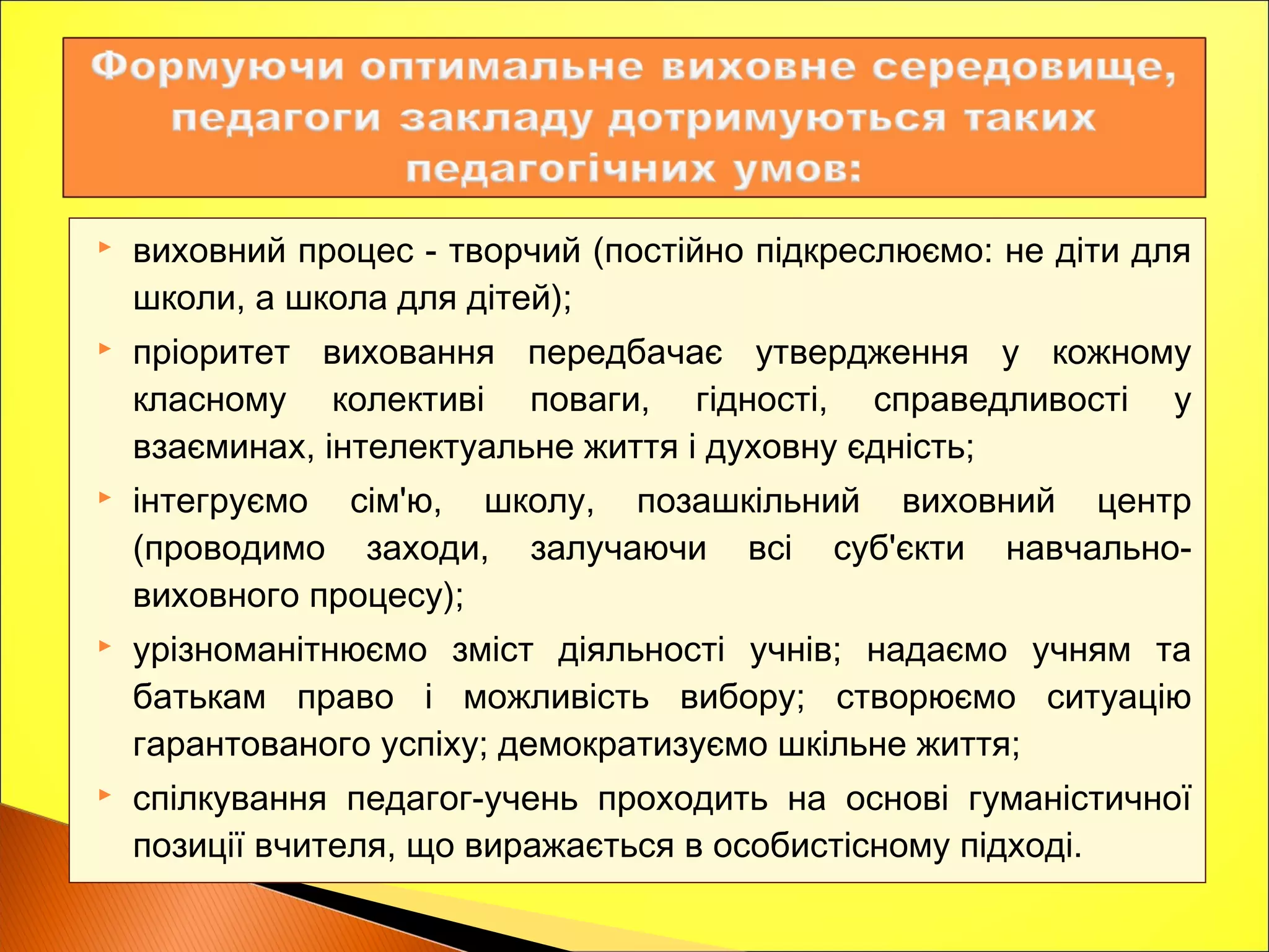  виховний процес - творчий (постійно підкреслюємо: не діти для
школи, а школа для дітей);
 пріоритет виховання передбачає утвердження у кожному
класному колективі поваги, гідності, справедливості у
взаєминах, інтелектуальне життя і духовну єдність;
 інтегруємо сім'ю, школу, позашкільний виховний центр
(проводимо заходи, залучаючи всі суб'єкти навчально-
виховного процесу);
 урізноманітнюємо зміст діяльності учнів; надаємо учням та
батькам право і можливість вибору; створюємо ситуацію
гарантованого успіху; демократизуємо шкільне життя;
 спілкування педагог-учень проходить на основі гуманістичної
позиції вчителя, що виражається в особистісному підході.
 