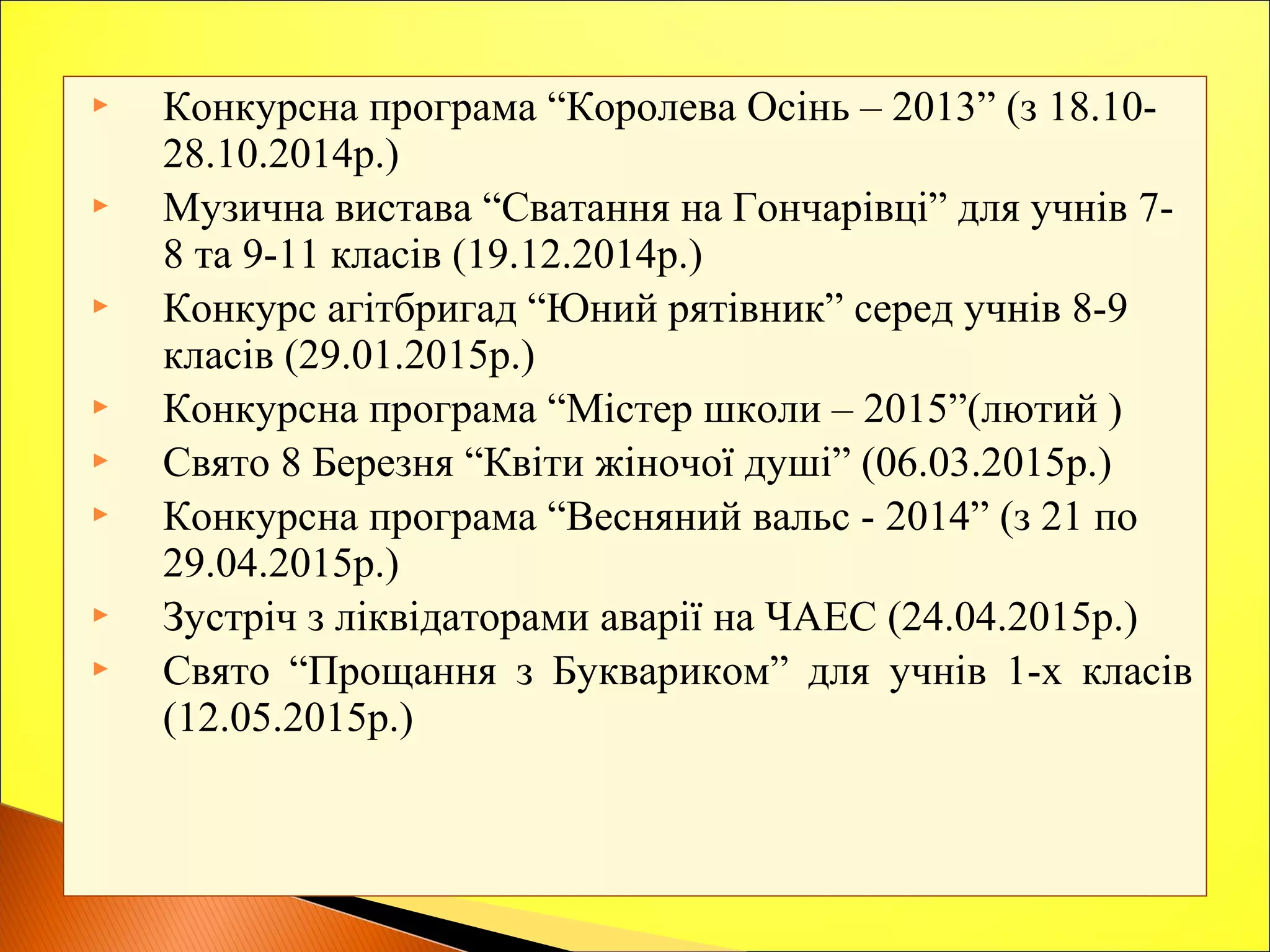  Конкурсна програма “Королева Осінь – 2013” (з 18.10-
28.10.2014р.)
 Музична вистава “Сватання на Гончарівці” для учнів 7-
8 та 9-11 класів (19.12.2014р.)
 Конкурс агітбригад “Юний рятівник” серед учнів 8-9
класів (29.01.2015р.)
 Конкурсна програма “Містер школи – 2015”(лютий )
 Свято 8 Березня “Квіти жіночої душі” (06.03.2015р.)
 Конкурсна програма “Весняний вальс - 2014” (з 21 по
29.04.2015р.)
 Зустріч з ліквідаторами аварії на ЧАЕС (24.04.2015р.)
 Свято “Прощання з Буквариком” для учнів 1-х класів
(12.05.2015р.)
 