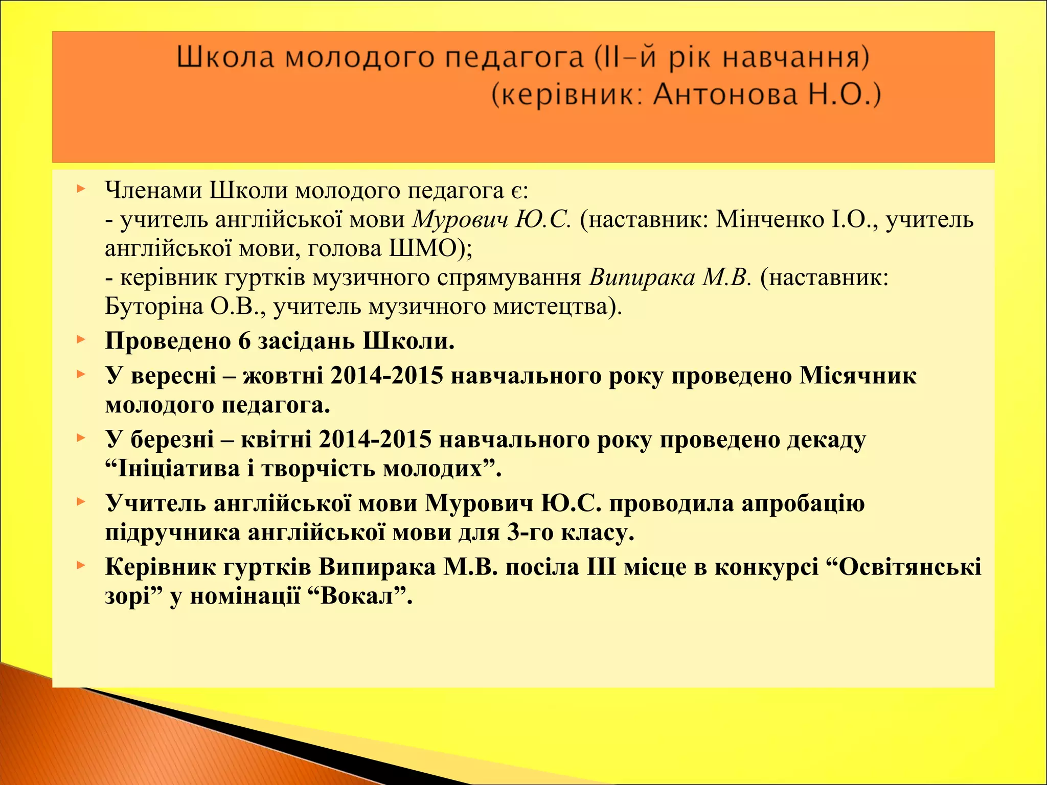  Членами Школи молодого педагога є:
- учитель англійської мови Мурович Ю.С. (наставник: Мінченко І.О., учитель
англійської мови, голова ШМО);
- керівник гуртків музичного спрямування Випирака М.В. (наставник:
Буторіна О.В., учитель музичного мистецтва).
 Проведено 6 засідань Школи.
 У вересні – жовтні 2014-2015 навчального року проведено Місячник
молодого педагога.
 У березні – квітні 2014-2015 навчального року проведено декаду
“Ініціатива і творчість молодих”.
 Учитель англійської мови Мурович Ю.С. проводила апробацію
підручника англійської мови для 3-го класу.
 Керівник гуртків Випирака М.В. посіла ІІІ місце в конкурсі “Освітянські
зорі” у номінації “Вокал”.
 
