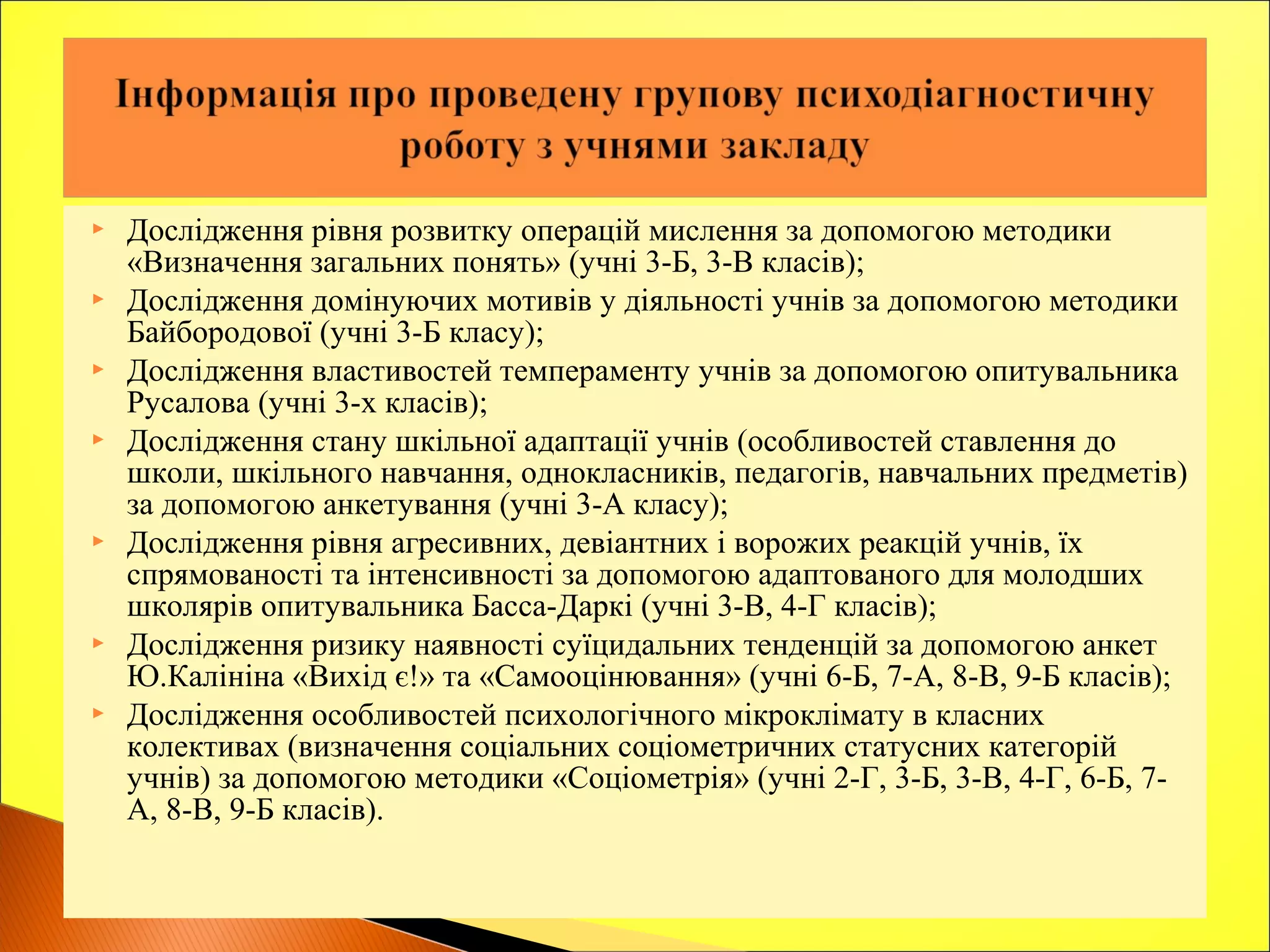  Дослідження рівня розвитку операцій мислення за допомогою методики
«Визначення загальних понять» (учні 3-Б, 3-В класів);
 Дослідження домінуючих мотивів у діяльності учнів за допомогою методики
Байбородової (учні 3-Б класу);
 Дослідження властивостей темпераменту учнів за допомогою опитувальника
Русалова (учні 3-х класів);
 Дослідження стану шкільної адаптації учнів (особливостей ставлення до
школи, шкільного навчання, однокласників, педагогів, навчальних предметів)
за допомогою анкетування (учні 3-А класу);
 Дослідження рівня агресивних, девіантних і ворожих реакцій учнів, їх
спрямованості та інтенсивності за допомогою адаптованого для молодших
школярів опитувальника Басса-Даркі (учні 3-В, 4-Г класів);
 Дослідження ризику наявності суїцидальних тенденцій за допомогою анкет
Ю.Калініна «Вихід є!» та «Самооцінювання» (учні 6-Б, 7-А, 8-В, 9-Б класів);
 Дослідження особливостей психологічного мікроклімату в класних
колективах (визначення соціальних соціометричних статусних категорій
учнів) за допомогою методики «Соціометрія» (учні 2-Г, 3-Б, 3-В, 4-Г, 6-Б, 7-
А, 8-В, 9-Б класів).
 