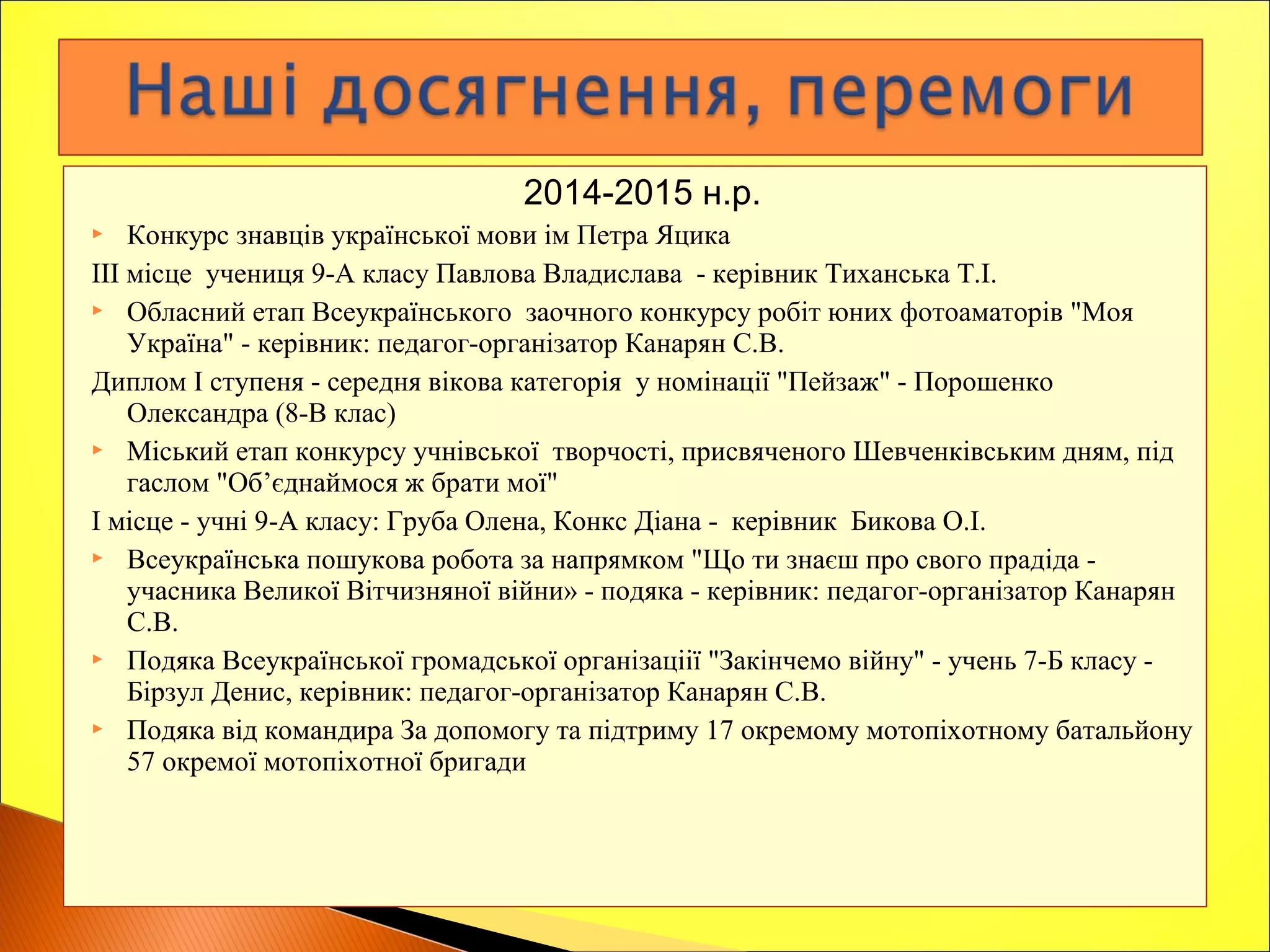 2014-2015 н.р.
 Конкурс знавців української мови ім Петра Яцика
ІІІ місце учениця 9-А класу Павлова Владислава - керівник Тиханська Т.І.
 Обласний етап Всеукраїнського заочного конкурсу робіт юних фотоаматорів "Моя
Україна" - керівник: педагог-організатор Канарян С.В.
Диплом І ступеня - середня вікова категорія у номінації "Пейзаж" - Порошенко
Олександра (8-В клас)
 Міський етап конкурсу учнівської творчості, присвяченого Шевченківським дням, під
гаслом "Об’єднаймося ж брати мої"
І місце - учні 9-А класу: Груба Олена, Конкс Діана - керівник Бикова О.І.
 Всеукраїнська пошукова робота за напрямком "Що ти знаєш про свого прадіда -
учасника Великої Вітчизняної війни» - подяка - керівник: педагог-організатор Канарян
С.В.
 Подяка Всеукраїнської громадської організаціії "Закінчемо війну" - учень 7-Б класу -
Бірзул Денис, керівник: педагог-організатор Канарян С.В.
 Подяка від командира За допомогу та підтриму 17 окремому мотопіхотному батальйону
57 окремої мотопіхотної бригади
 