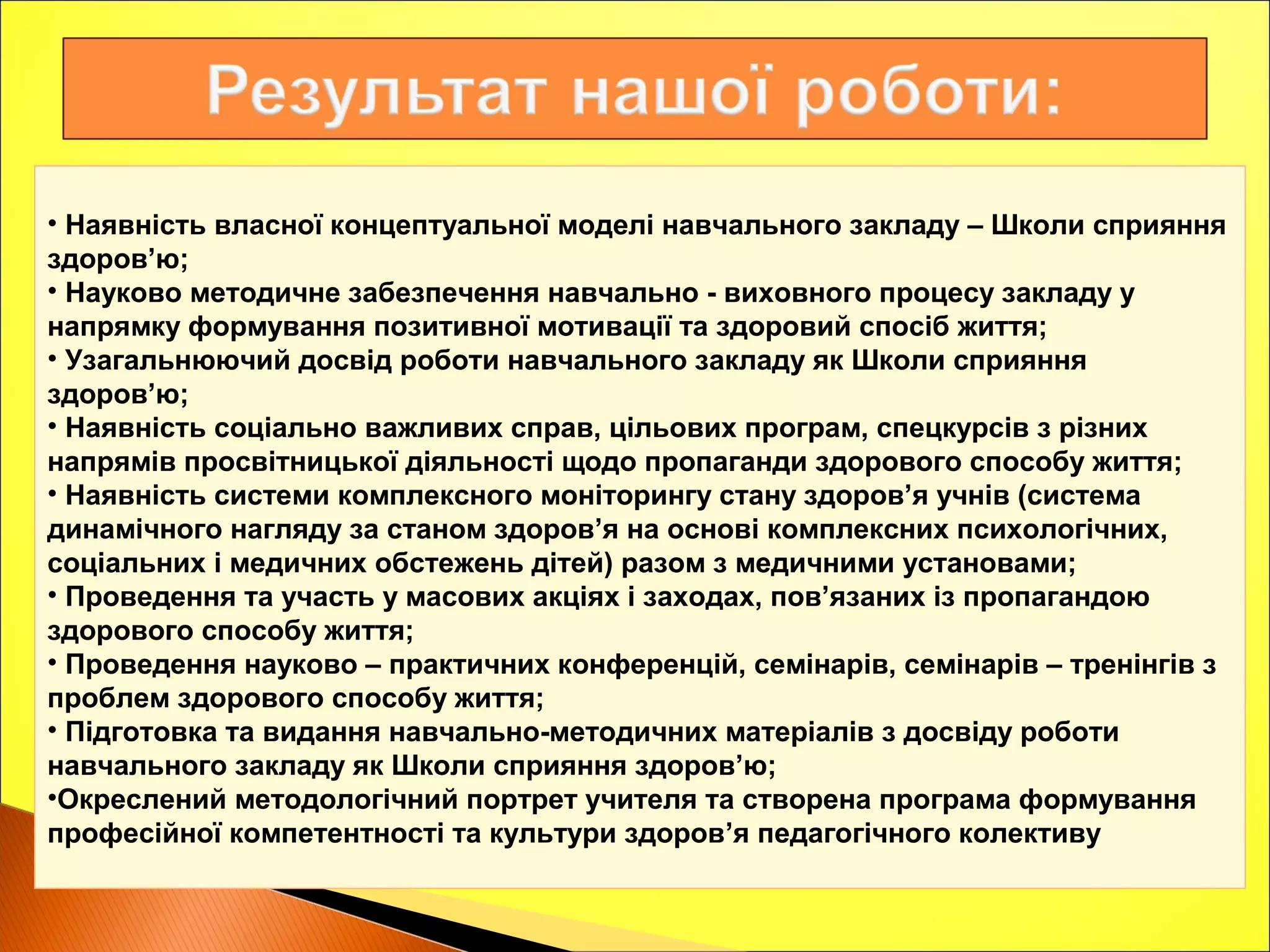 • Наявність власної концептуальної моделі навчального закладу – Школи сприяння
здоров’ю;
• Науково методичне забезпечення навчально - виховного процесу закладу у
напрямку формування позитивної мотивації та здоровий спосіб життя;
• Узагальнюючий досвід роботи навчального закладу як Школи сприяння
здоров’ю;
• Наявність соціально важливих справ, цільових програм, спецкурсів з різних
напрямів просвітницької діяльності щодо пропаганди здорового способу життя;
• Наявність системи комплексного моніторингу стану здоров’я учнів (система
динамічного нагляду за станом здоров’я на основі комплексних психологічних,
соціальних і медичних обстежень дітей) разом з медичними установами;
• Проведення та участь у масових акціях і заходах, пов’язаних із пропагандою
здорового способу життя;
• Проведення науково – практичних конференцій, семінарів, семінарів – тренінгів з
проблем здорового способу життя;
• Підготовка та видання навчально-методичних матеріалів з досвіду роботи
навчального закладу як Школи сприяння здоров’ю;
•Окреслений методологічний портрет учителя та створена програма формування
професійної компетентності та культури здоров’я педагогічного колективу
 